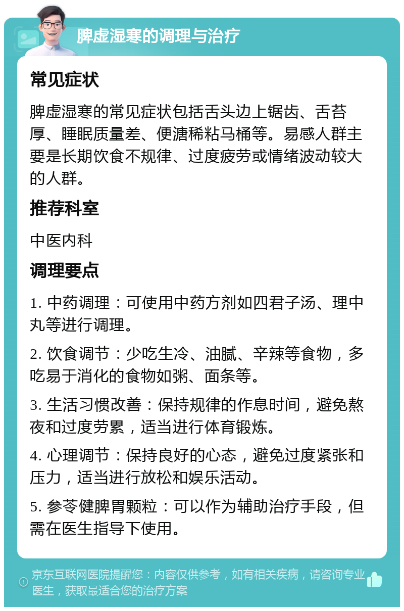 脾虚湿寒的调理与治疗 常见症状 脾虚湿寒的常见症状包括舌头边上锯齿、舌苔厚、睡眠质量差、便溏稀粘马桶等。易感人群主要是长期饮食不规律、过度疲劳或情绪波动较大的人群。 推荐科室 中医内科 调理要点 1. 中药调理：可使用中药方剂如四君子汤、理中丸等进行调理。 2. 饮食调节：少吃生冷、油腻、辛辣等食物，多吃易于消化的食物如粥、面条等。 3. 生活习惯改善：保持规律的作息时间，避免熬夜和过度劳累，适当进行体育锻炼。 4. 心理调节：保持良好的心态，避免过度紧张和压力，适当进行放松和娱乐活动。 5. 参苓健脾胃颗粒：可以作为辅助治疗手段，但需在医生指导下使用。