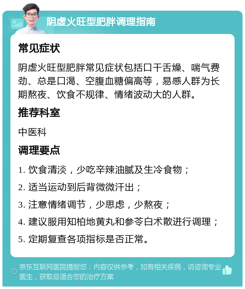 阴虚火旺型肥胖调理指南 常见症状 阴虚火旺型肥胖常见症状包括口干舌燥、喘气费劲、总是口渴、空腹血糖偏高等，易感人群为长期熬夜、饮食不规律、情绪波动大的人群。 推荐科室 中医科 调理要点 1. 饮食清淡，少吃辛辣油腻及生冷食物； 2. 适当运动到后背微微汗出； 3. 注意情绪调节，少思虑，少熬夜； 4. 建议服用知柏地黄丸和参苓白术散进行调理； 5. 定期复查各项指标是否正常。