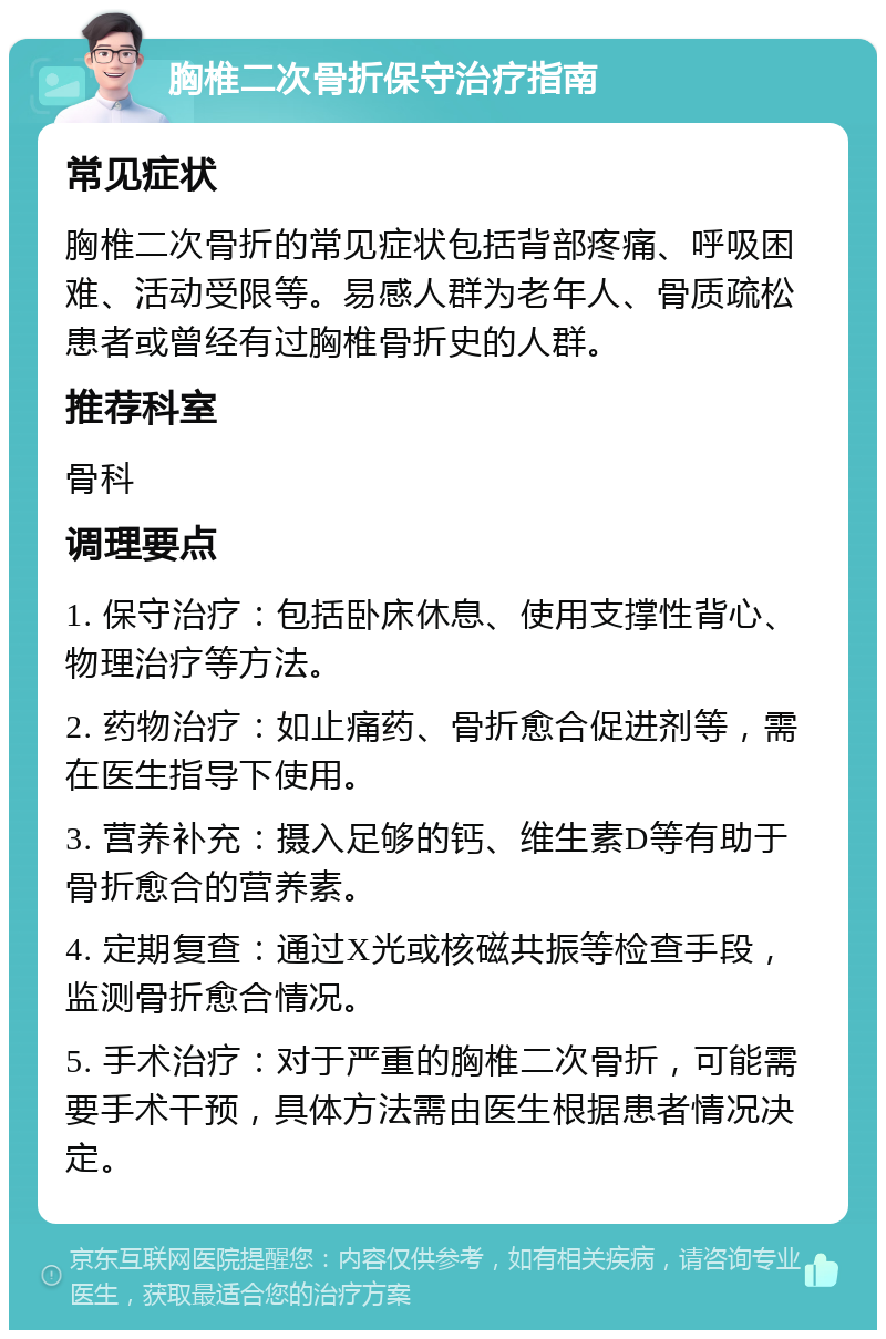 胸椎二次骨折保守治疗指南 常见症状 胸椎二次骨折的常见症状包括背部疼痛、呼吸困难、活动受限等。易感人群为老年人、骨质疏松患者或曾经有过胸椎骨折史的人群。 推荐科室 骨科 调理要点 1. 保守治疗：包括卧床休息、使用支撑性背心、物理治疗等方法。 2. 药物治疗：如止痛药、骨折愈合促进剂等，需在医生指导下使用。 3. 营养补充：摄入足够的钙、维生素D等有助于骨折愈合的营养素。 4. 定期复查：通过X光或核磁共振等检查手段，监测骨折愈合情况。 5. 手术治疗：对于严重的胸椎二次骨折，可能需要手术干预，具体方法需由医生根据患者情况决定。