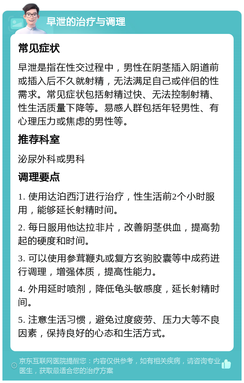 早泄的治疗与调理 常见症状 早泄是指在性交过程中，男性在阴茎插入阴道前或插入后不久就射精，无法满足自己或伴侣的性需求。常见症状包括射精过快、无法控制射精、性生活质量下降等。易感人群包括年轻男性、有心理压力或焦虑的男性等。 推荐科室 泌尿外科或男科 调理要点 1. 使用达泊西汀进行治疗，性生活前2个小时服用，能够延长射精时间。 2. 每日服用他达拉非片，改善阴茎供血，提高勃起的硬度和时间。 3. 可以使用参茸鞭丸或复方玄驹胶囊等中成药进行调理，增强体质，提高性能力。 4. 外用延时喷剂，降低龟头敏感度，延长射精时间。 5. 注意生活习惯，避免过度疲劳、压力大等不良因素，保持良好的心态和生活方式。