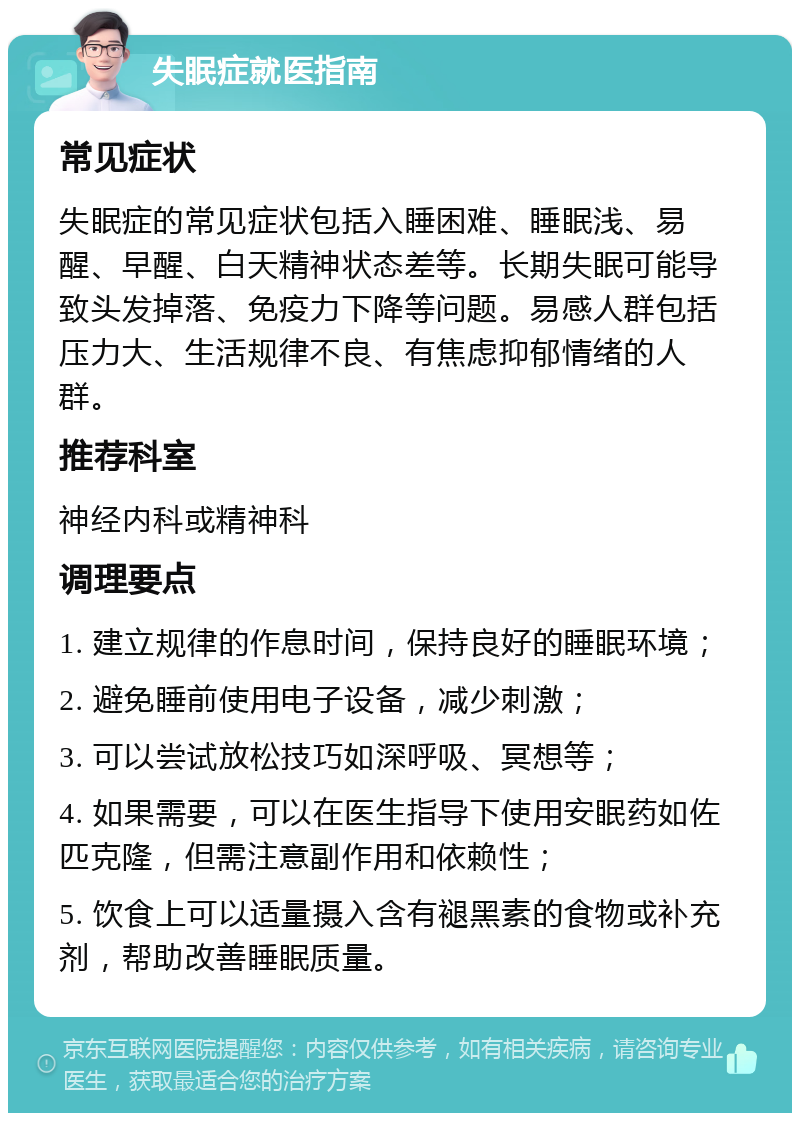 失眠症就医指南 常见症状 失眠症的常见症状包括入睡困难、睡眠浅、易醒、早醒、白天精神状态差等。长期失眠可能导致头发掉落、免疫力下降等问题。易感人群包括压力大、生活规律不良、有焦虑抑郁情绪的人群。 推荐科室 神经内科或精神科 调理要点 1. 建立规律的作息时间，保持良好的睡眠环境； 2. 避免睡前使用电子设备，减少刺激； 3. 可以尝试放松技巧如深呼吸、冥想等； 4. 如果需要，可以在医生指导下使用安眠药如佐匹克隆，但需注意副作用和依赖性； 5. 饮食上可以适量摄入含有褪黑素的食物或补充剂，帮助改善睡眠质量。