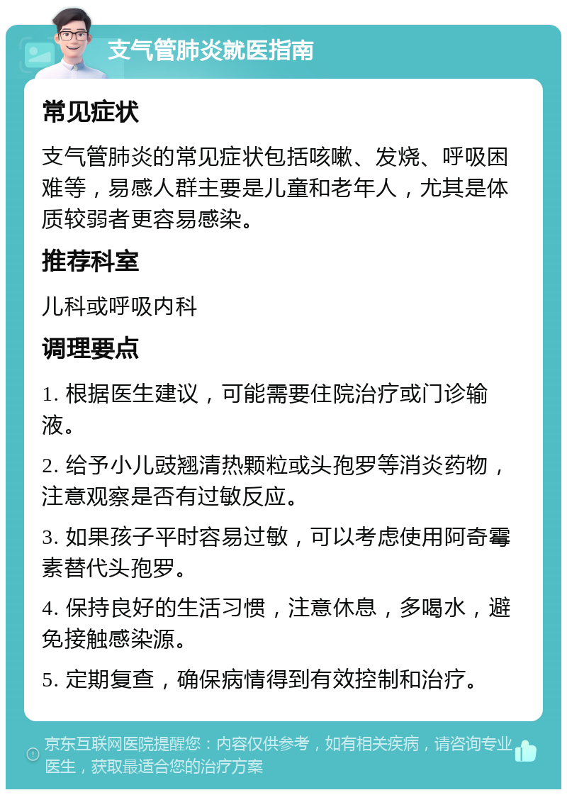 支气管肺炎就医指南 常见症状 支气管肺炎的常见症状包括咳嗽、发烧、呼吸困难等，易感人群主要是儿童和老年人，尤其是体质较弱者更容易感染。 推荐科室 儿科或呼吸内科 调理要点 1. 根据医生建议，可能需要住院治疗或门诊输液。 2. 给予小儿豉翘清热颗粒或头孢罗等消炎药物，注意观察是否有过敏反应。 3. 如果孩子平时容易过敏，可以考虑使用阿奇霉素替代头孢罗。 4. 保持良好的生活习惯，注意休息，多喝水，避免接触感染源。 5. 定期复查，确保病情得到有效控制和治疗。