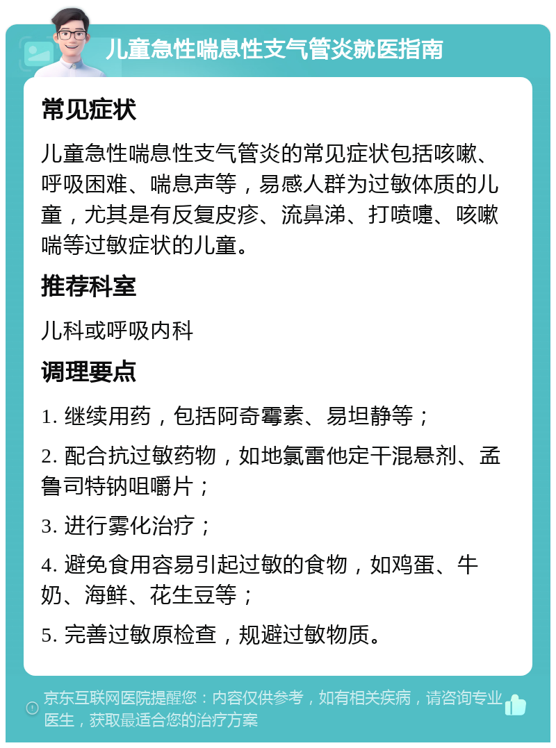 儿童急性喘息性支气管炎就医指南 常见症状 儿童急性喘息性支气管炎的常见症状包括咳嗽、呼吸困难、喘息声等，易感人群为过敏体质的儿童，尤其是有反复皮疹、流鼻涕、打喷嚏、咳嗽喘等过敏症状的儿童。 推荐科室 儿科或呼吸内科 调理要点 1. 继续用药，包括阿奇霉素、易坦静等； 2. 配合抗过敏药物，如地氯雷他定干混悬剂、孟鲁司特钠咀嚼片； 3. 进行雾化治疗； 4. 避免食用容易引起过敏的食物，如鸡蛋、牛奶、海鲜、花生豆等； 5. 完善过敏原检查，规避过敏物质。