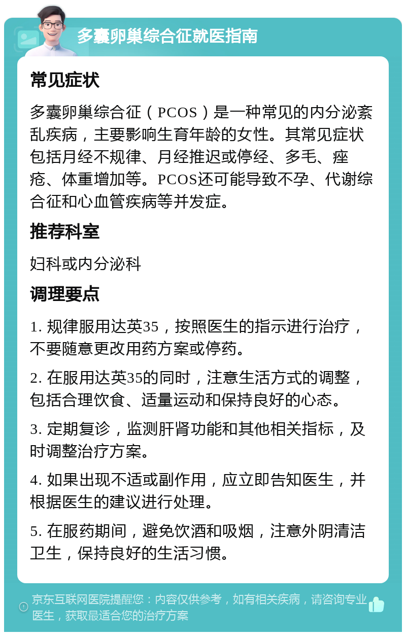 多囊卵巢综合征就医指南 常见症状 多囊卵巢综合征（PCOS）是一种常见的内分泌紊乱疾病，主要影响生育年龄的女性。其常见症状包括月经不规律、月经推迟或停经、多毛、痤疮、体重增加等。PCOS还可能导致不孕、代谢综合征和心血管疾病等并发症。 推荐科室 妇科或内分泌科 调理要点 1. 规律服用达英35，按照医生的指示进行治疗，不要随意更改用药方案或停药。 2. 在服用达英35的同时，注意生活方式的调整，包括合理饮食、适量运动和保持良好的心态。 3. 定期复诊，监测肝肾功能和其他相关指标，及时调整治疗方案。 4. 如果出现不适或副作用，应立即告知医生，并根据医生的建议进行处理。 5. 在服药期间，避免饮酒和吸烟，注意外阴清洁卫生，保持良好的生活习惯。