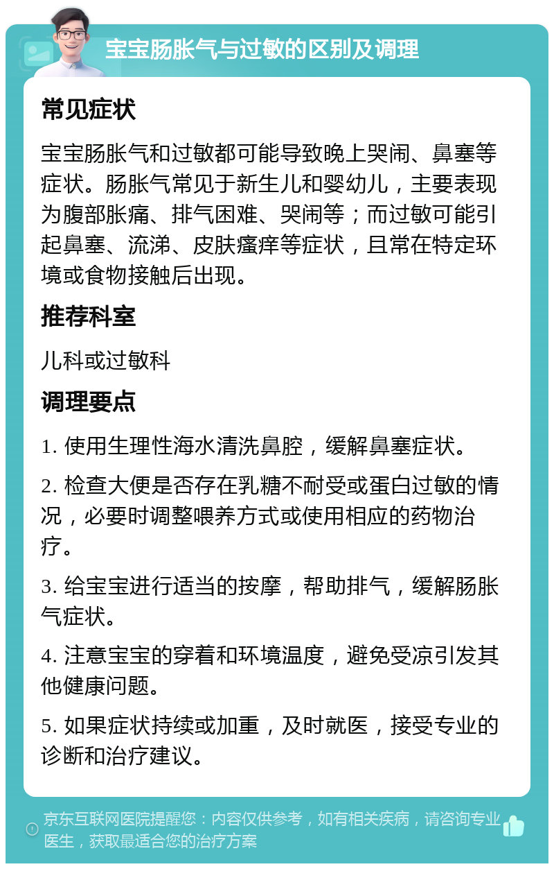 宝宝肠胀气与过敏的区别及调理 常见症状 宝宝肠胀气和过敏都可能导致晚上哭闹、鼻塞等症状。肠胀气常见于新生儿和婴幼儿，主要表现为腹部胀痛、排气困难、哭闹等；而过敏可能引起鼻塞、流涕、皮肤瘙痒等症状，且常在特定环境或食物接触后出现。 推荐科室 儿科或过敏科 调理要点 1. 使用生理性海水清洗鼻腔，缓解鼻塞症状。 2. 检查大便是否存在乳糖不耐受或蛋白过敏的情况，必要时调整喂养方式或使用相应的药物治疗。 3. 给宝宝进行适当的按摩，帮助排气，缓解肠胀气症状。 4. 注意宝宝的穿着和环境温度，避免受凉引发其他健康问题。 5. 如果症状持续或加重，及时就医，接受专业的诊断和治疗建议。