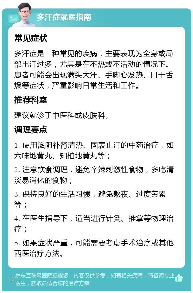 多汗症就医指南 常见症状 多汗症是一种常见的疾病，主要表现为全身或局部出汗过多，尤其是在不热或不活动的情况下。患者可能会出现满头大汗、手脚心发热、口干舌燥等症状，严重影响日常生活和工作。 推荐科室 建议就诊于中医科或皮肤科。 调理要点 1. 使用滋阴补肾清热、固表止汗的中药治疗，如六味地黄丸、知柏地黄丸等； 2. 注意饮食调理，避免辛辣刺激性食物，多吃清淡易消化的食物； 3. 保持良好的生活习惯，避免熬夜、过度劳累等； 4. 在医生指导下，适当进行针灸、推拿等物理治疗； 5. 如果症状严重，可能需要考虑手术治疗或其他西医治疗方法。