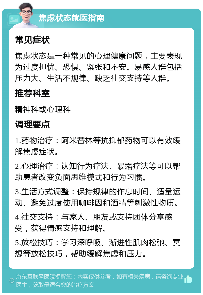 焦虑状态就医指南 常见症状 焦虑状态是一种常见的心理健康问题，主要表现为过度担忧、恐惧、紧张和不安。易感人群包括压力大、生活不规律、缺乏社交支持等人群。 推荐科室 精神科或心理科 调理要点 1.药物治疗：阿米替林等抗抑郁药物可以有效缓解焦虑症状。 2.心理治疗：认知行为疗法、暴露疗法等可以帮助患者改变负面思维模式和行为习惯。 3.生活方式调整：保持规律的作息时间、适量运动、避免过度使用咖啡因和酒精等刺激性物质。 4.社交支持：与家人、朋友或支持团体分享感受，获得情感支持和理解。 5.放松技巧：学习深呼吸、渐进性肌肉松弛、冥想等放松技巧，帮助缓解焦虑和压力。