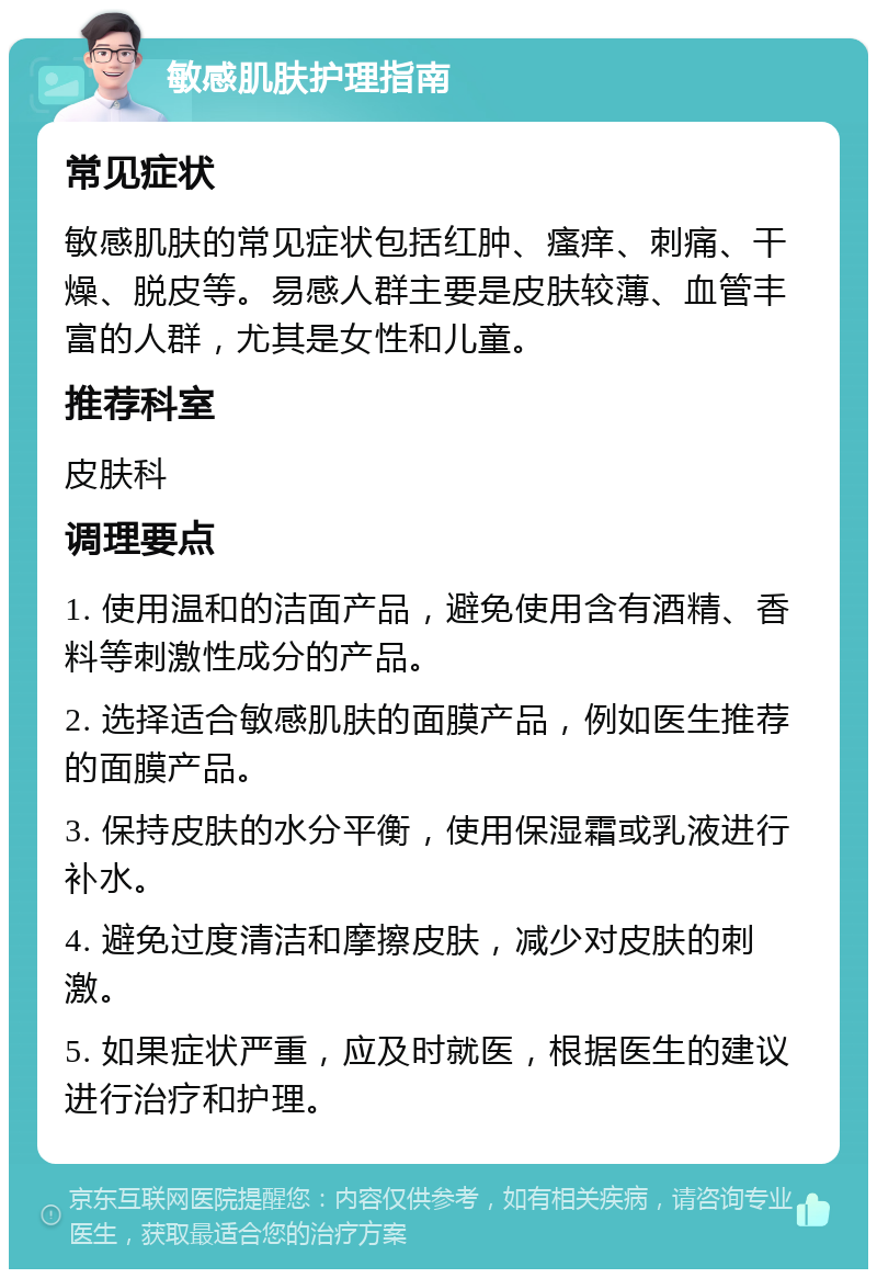 敏感肌肤护理指南 常见症状 敏感肌肤的常见症状包括红肿、瘙痒、刺痛、干燥、脱皮等。易感人群主要是皮肤较薄、血管丰富的人群，尤其是女性和儿童。 推荐科室 皮肤科 调理要点 1. 使用温和的洁面产品，避免使用含有酒精、香料等刺激性成分的产品。 2. 选择适合敏感肌肤的面膜产品，例如医生推荐的面膜产品。 3. 保持皮肤的水分平衡，使用保湿霜或乳液进行补水。 4. 避免过度清洁和摩擦皮肤，减少对皮肤的刺激。 5. 如果症状严重，应及时就医，根据医生的建议进行治疗和护理。