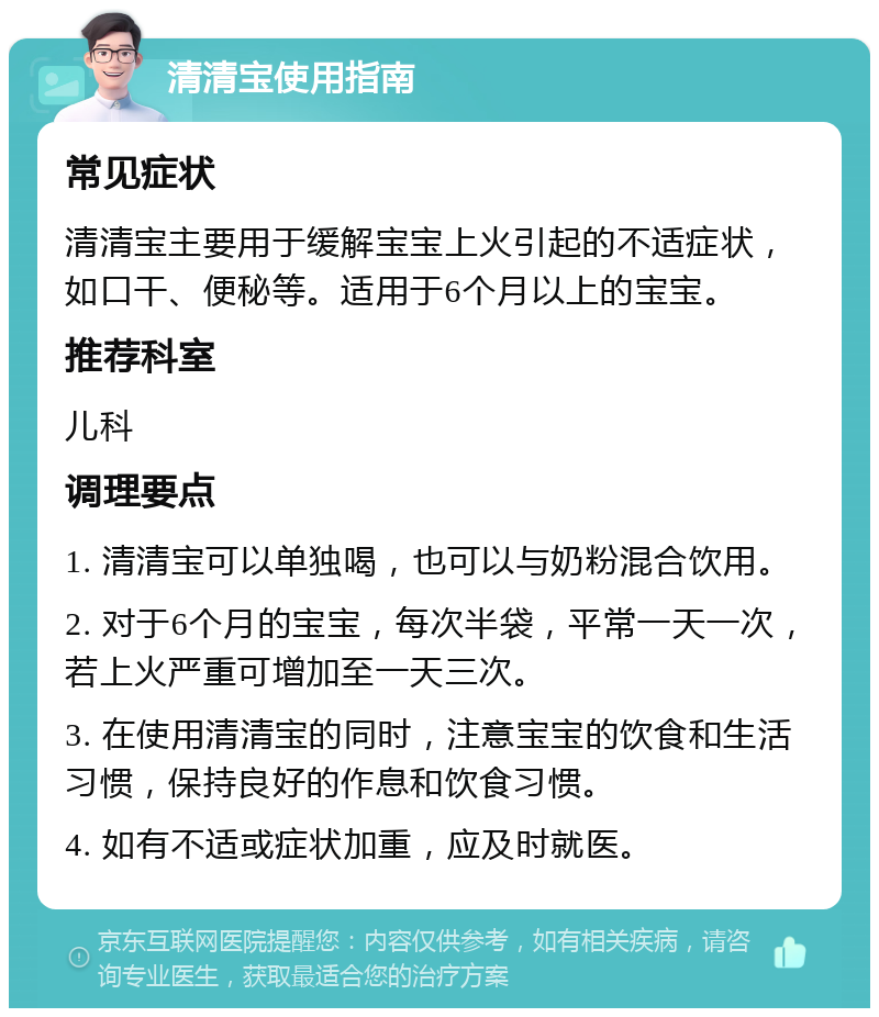 清清宝使用指南 常见症状 清清宝主要用于缓解宝宝上火引起的不适症状，如口干、便秘等。适用于6个月以上的宝宝。 推荐科室 儿科 调理要点 1. 清清宝可以单独喝，也可以与奶粉混合饮用。 2. 对于6个月的宝宝，每次半袋，平常一天一次，若上火严重可增加至一天三次。 3. 在使用清清宝的同时，注意宝宝的饮食和生活习惯，保持良好的作息和饮食习惯。 4. 如有不适或症状加重，应及时就医。