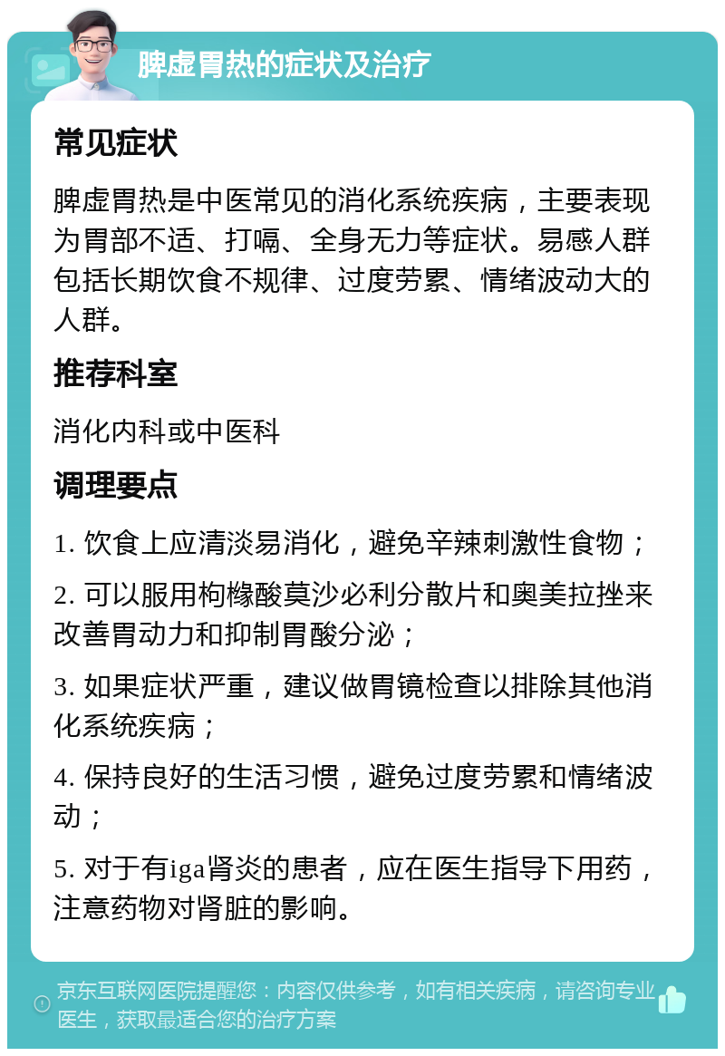 脾虚胃热的症状及治疗 常见症状 脾虚胃热是中医常见的消化系统疾病，主要表现为胃部不适、打嗝、全身无力等症状。易感人群包括长期饮食不规律、过度劳累、情绪波动大的人群。 推荐科室 消化内科或中医科 调理要点 1. 饮食上应清淡易消化，避免辛辣刺激性食物； 2. 可以服用枸橼酸莫沙必利分散片和奥美拉挫来改善胃动力和抑制胃酸分泌； 3. 如果症状严重，建议做胃镜检查以排除其他消化系统疾病； 4. 保持良好的生活习惯，避免过度劳累和情绪波动； 5. 对于有iga肾炎的患者，应在医生指导下用药，注意药物对肾脏的影响。