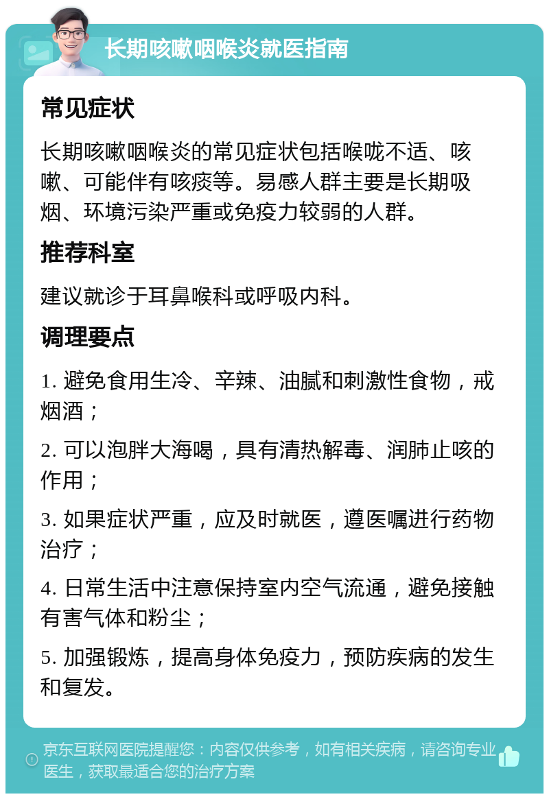 长期咳嗽咽喉炎就医指南 常见症状 长期咳嗽咽喉炎的常见症状包括喉咙不适、咳嗽、可能伴有咳痰等。易感人群主要是长期吸烟、环境污染严重或免疫力较弱的人群。 推荐科室 建议就诊于耳鼻喉科或呼吸内科。 调理要点 1. 避免食用生冷、辛辣、油腻和刺激性食物，戒烟酒； 2. 可以泡胖大海喝，具有清热解毒、润肺止咳的作用； 3. 如果症状严重，应及时就医，遵医嘱进行药物治疗； 4. 日常生活中注意保持室内空气流通，避免接触有害气体和粉尘； 5. 加强锻炼，提高身体免疫力，预防疾病的发生和复发。