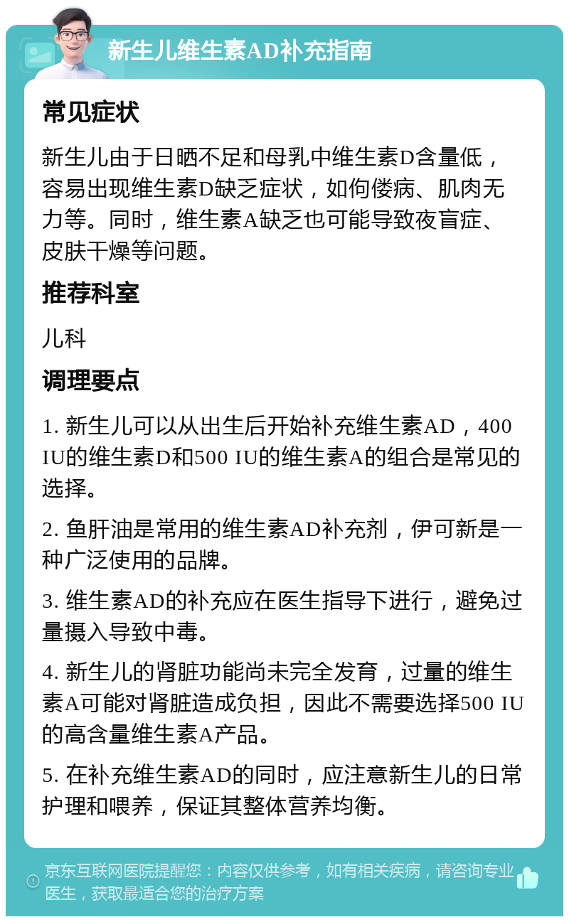 新生儿维生素AD补充指南 常见症状 新生儿由于日晒不足和母乳中维生素D含量低，容易出现维生素D缺乏症状，如佝偻病、肌肉无力等。同时，维生素A缺乏也可能导致夜盲症、皮肤干燥等问题。 推荐科室 儿科 调理要点 1. 新生儿可以从出生后开始补充维生素AD，400 IU的维生素D和500 IU的维生素A的组合是常见的选择。 2. 鱼肝油是常用的维生素AD补充剂，伊可新是一种广泛使用的品牌。 3. 维生素AD的补充应在医生指导下进行，避免过量摄入导致中毒。 4. 新生儿的肾脏功能尚未完全发育，过量的维生素A可能对肾脏造成负担，因此不需要选择500 IU的高含量维生素A产品。 5. 在补充维生素AD的同时，应注意新生儿的日常护理和喂养，保证其整体营养均衡。