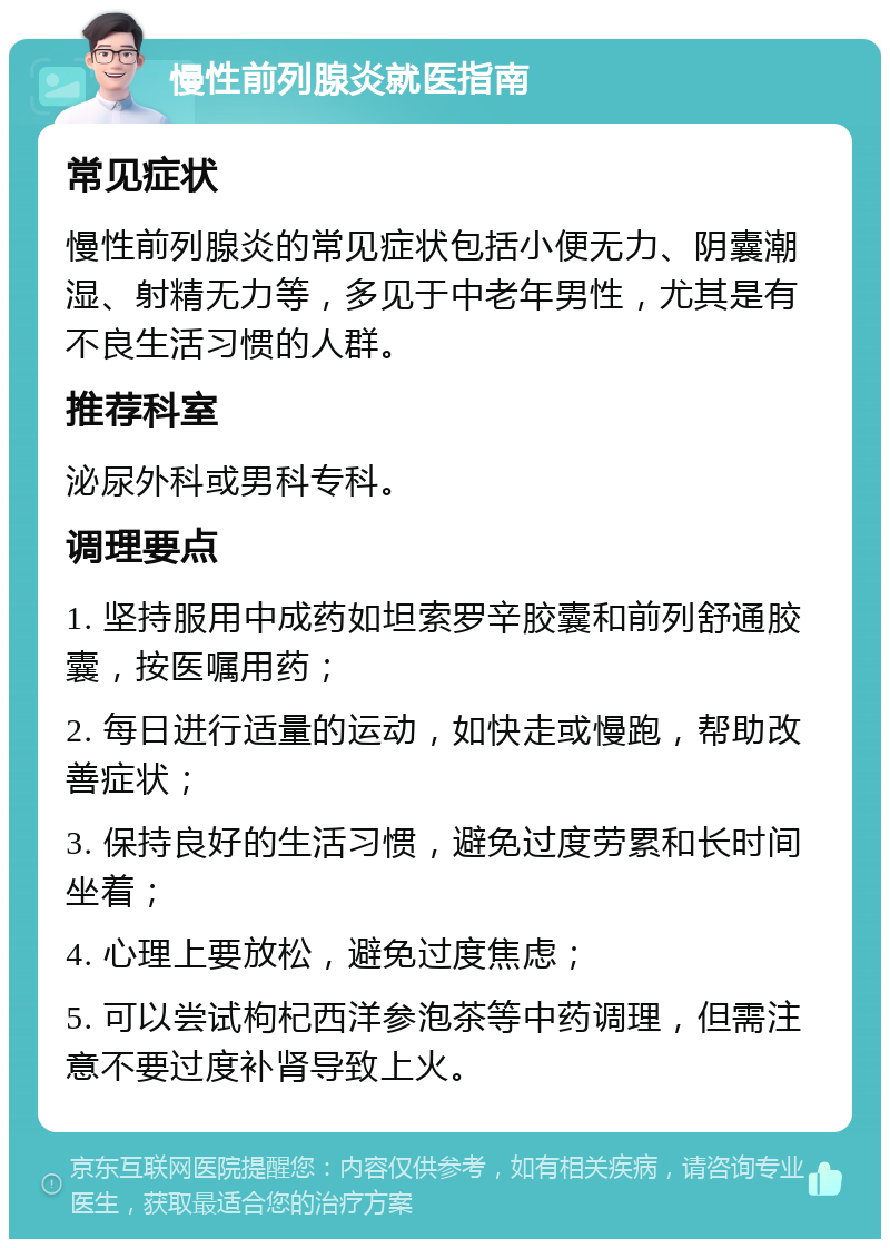 慢性前列腺炎就医指南 常见症状 慢性前列腺炎的常见症状包括小便无力、阴囊潮湿、射精无力等，多见于中老年男性，尤其是有不良生活习惯的人群。 推荐科室 泌尿外科或男科专科。 调理要点 1. 坚持服用中成药如坦索罗辛胶囊和前列舒通胶囊，按医嘱用药； 2. 每日进行适量的运动，如快走或慢跑，帮助改善症状； 3. 保持良好的生活习惯，避免过度劳累和长时间坐着； 4. 心理上要放松，避免过度焦虑； 5. 可以尝试枸杞西洋参泡茶等中药调理，但需注意不要过度补肾导致上火。