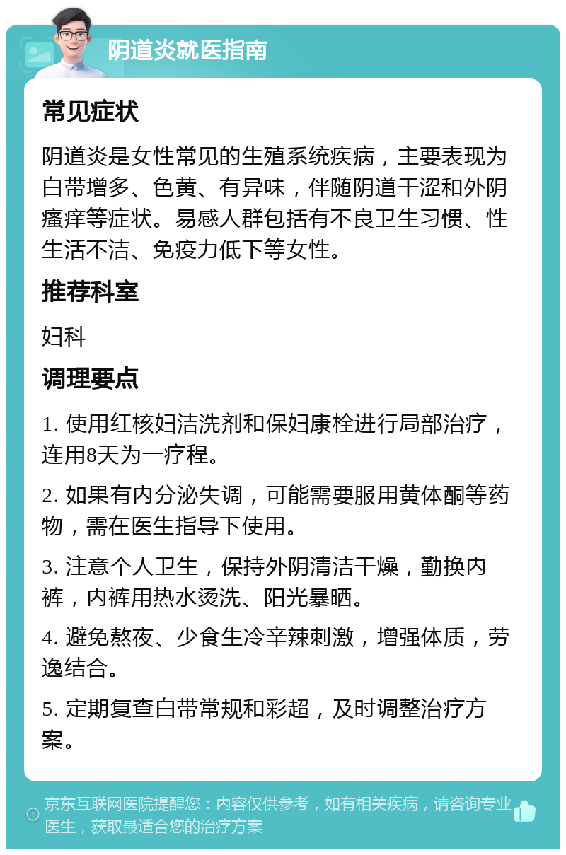 阴道炎就医指南 常见症状 阴道炎是女性常见的生殖系统疾病，主要表现为白带增多、色黄、有异味，伴随阴道干涩和外阴瘙痒等症状。易感人群包括有不良卫生习惯、性生活不洁、免疫力低下等女性。 推荐科室 妇科 调理要点 1. 使用红核妇洁洗剂和保妇康栓进行局部治疗，连用8天为一疗程。 2. 如果有内分泌失调，可能需要服用黄体酮等药物，需在医生指导下使用。 3. 注意个人卫生，保持外阴清洁干燥，勤换内裤，内裤用热水烫洗、阳光暴晒。 4. 避免熬夜、少食生冷辛辣刺激，增强体质，劳逸结合。 5. 定期复查白带常规和彩超，及时调整治疗方案。