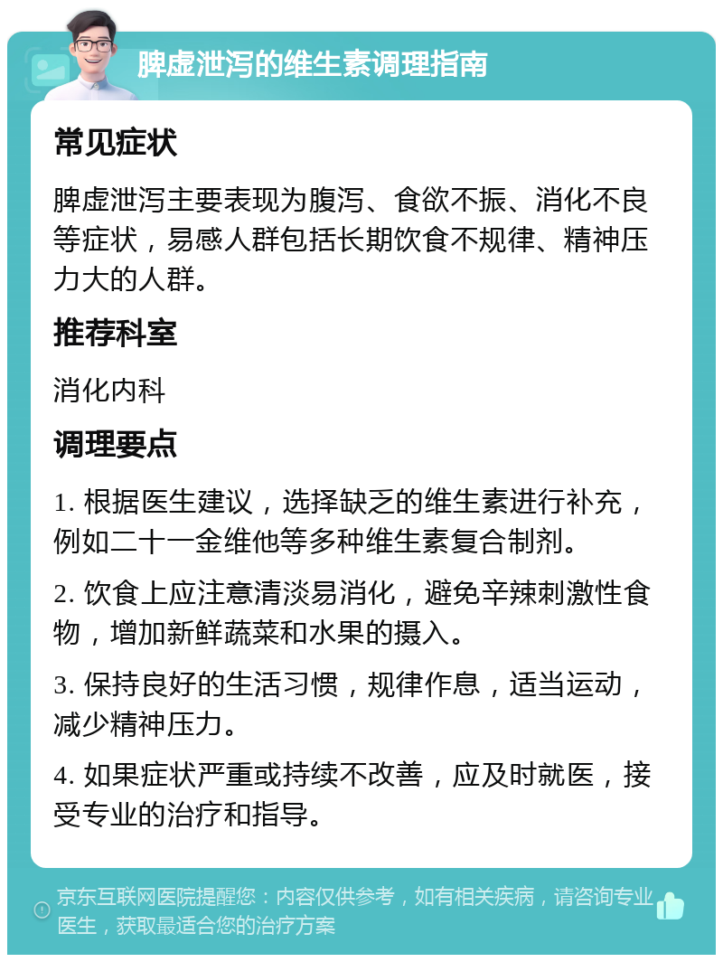 脾虚泄泻的维生素调理指南 常见症状 脾虚泄泻主要表现为腹泻、食欲不振、消化不良等症状，易感人群包括长期饮食不规律、精神压力大的人群。 推荐科室 消化内科 调理要点 1. 根据医生建议，选择缺乏的维生素进行补充，例如二十一金维他等多种维生素复合制剂。 2. 饮食上应注意清淡易消化，避免辛辣刺激性食物，增加新鲜蔬菜和水果的摄入。 3. 保持良好的生活习惯，规律作息，适当运动，减少精神压力。 4. 如果症状严重或持续不改善，应及时就医，接受专业的治疗和指导。