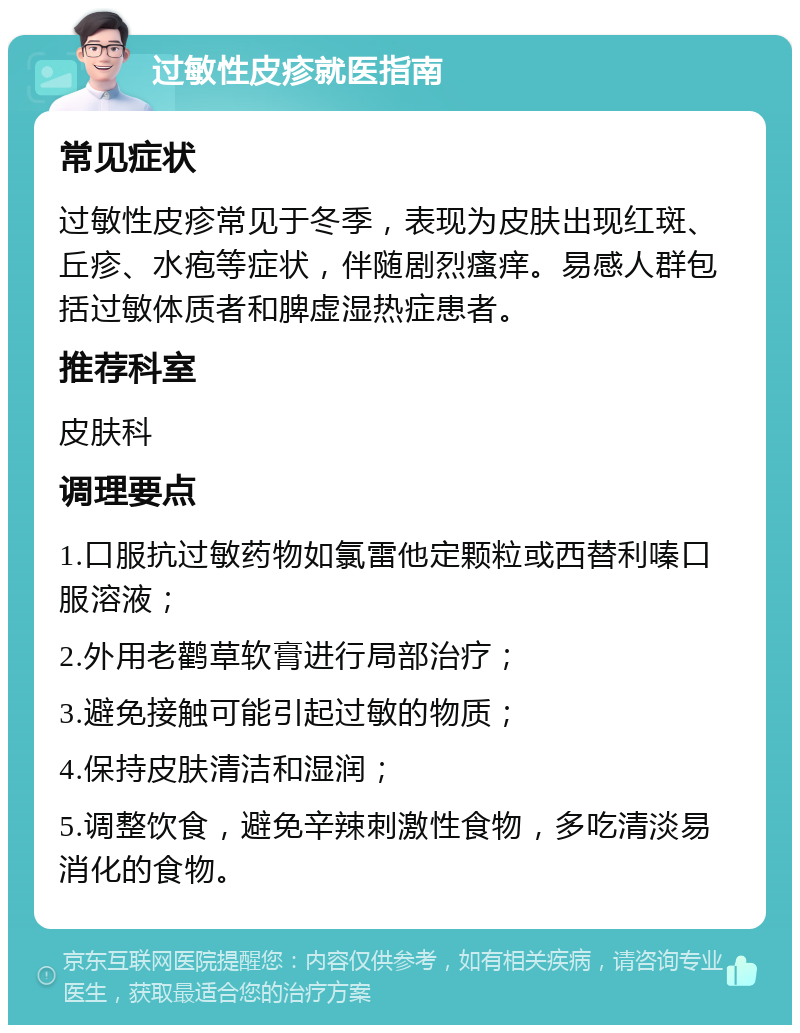 过敏性皮疹就医指南 常见症状 过敏性皮疹常见于冬季，表现为皮肤出现红斑、丘疹、水疱等症状，伴随剧烈瘙痒。易感人群包括过敏体质者和脾虚湿热症患者。 推荐科室 皮肤科 调理要点 1.口服抗过敏药物如氯雷他定颗粒或西替利嗪口服溶液； 2.外用老鹳草软膏进行局部治疗； 3.避免接触可能引起过敏的物质； 4.保持皮肤清洁和湿润； 5.调整饮食，避免辛辣刺激性食物，多吃清淡易消化的食物。