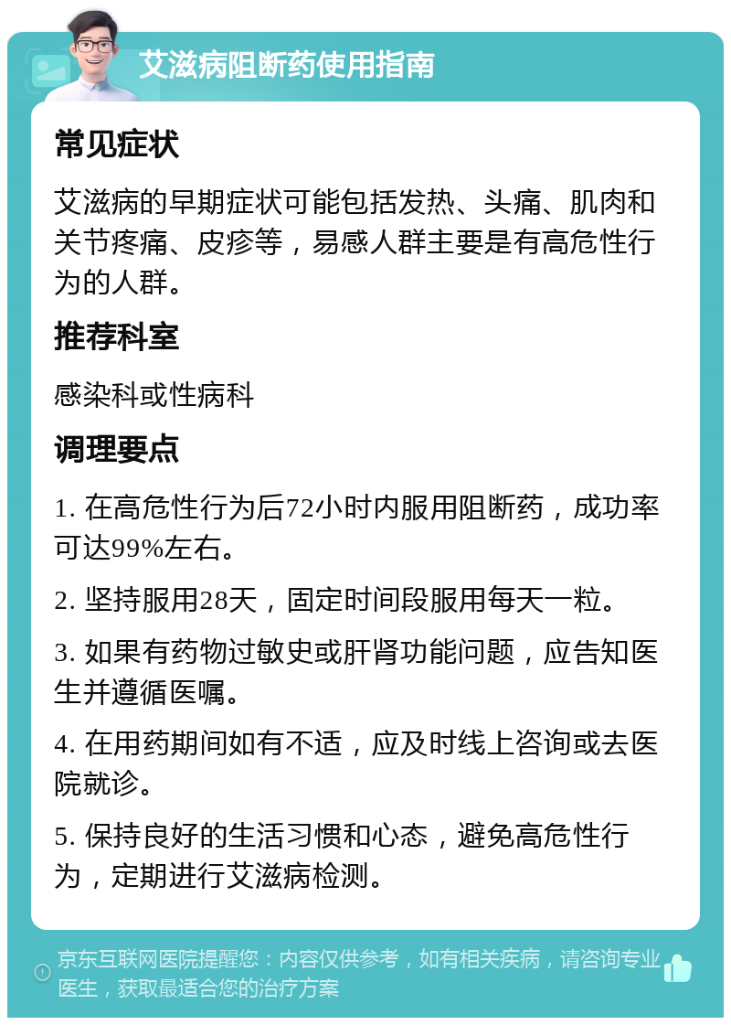 艾滋病阻断药使用指南 常见症状 艾滋病的早期症状可能包括发热、头痛、肌肉和关节疼痛、皮疹等，易感人群主要是有高危性行为的人群。 推荐科室 感染科或性病科 调理要点 1. 在高危性行为后72小时内服用阻断药，成功率可达99%左右。 2. 坚持服用28天，固定时间段服用每天一粒。 3. 如果有药物过敏史或肝肾功能问题，应告知医生并遵循医嘱。 4. 在用药期间如有不适，应及时线上咨询或去医院就诊。 5. 保持良好的生活习惯和心态，避免高危性行为，定期进行艾滋病检测。