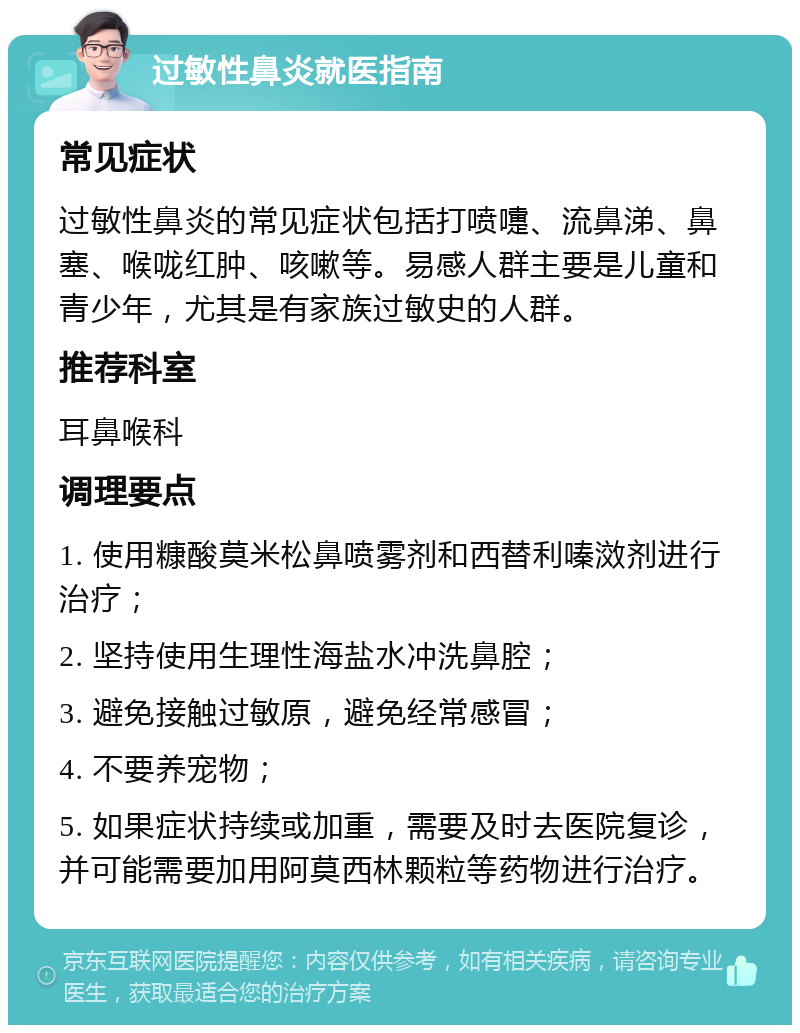 过敏性鼻炎就医指南 常见症状 过敏性鼻炎的常见症状包括打喷嚏、流鼻涕、鼻塞、喉咙红肿、咳嗽等。易感人群主要是儿童和青少年，尤其是有家族过敏史的人群。 推荐科室 耳鼻喉科 调理要点 1. 使用糠酸莫米松鼻喷雾剂和西替利嗪滧剂进行治疗； 2. 坚持使用生理性海盐水冲洗鼻腔； 3. 避免接触过敏原，避免经常感冒； 4. 不要养宠物； 5. 如果症状持续或加重，需要及时去医院复诊，并可能需要加用阿莫西林颗粒等药物进行治疗。