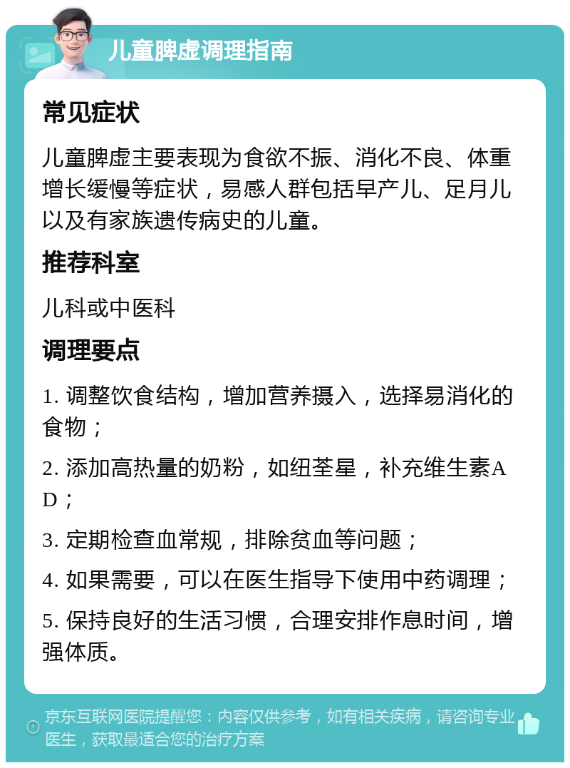 儿童脾虚调理指南 常见症状 儿童脾虚主要表现为食欲不振、消化不良、体重增长缓慢等症状，易感人群包括早产儿、足月儿以及有家族遗传病史的儿童。 推荐科室 儿科或中医科 调理要点 1. 调整饮食结构，增加营养摄入，选择易消化的食物； 2. 添加高热量的奶粉，如纽荃星，补充维生素AD； 3. 定期检查血常规，排除贫血等问题； 4. 如果需要，可以在医生指导下使用中药调理； 5. 保持良好的生活习惯，合理安排作息时间，增强体质。