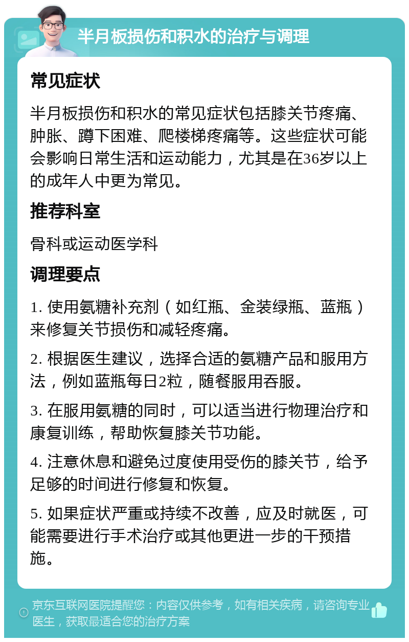 半月板损伤和积水的治疗与调理 常见症状 半月板损伤和积水的常见症状包括膝关节疼痛、肿胀、蹲下困难、爬楼梯疼痛等。这些症状可能会影响日常生活和运动能力，尤其是在36岁以上的成年人中更为常见。 推荐科室 骨科或运动医学科 调理要点 1. 使用氨糖补充剂（如红瓶、金装绿瓶、蓝瓶）来修复关节损伤和减轻疼痛。 2. 根据医生建议，选择合适的氨糖产品和服用方法，例如蓝瓶每日2粒，随餐服用吞服。 3. 在服用氨糖的同时，可以适当进行物理治疗和康复训练，帮助恢复膝关节功能。 4. 注意休息和避免过度使用受伤的膝关节，给予足够的时间进行修复和恢复。 5. 如果症状严重或持续不改善，应及时就医，可能需要进行手术治疗或其他更进一步的干预措施。