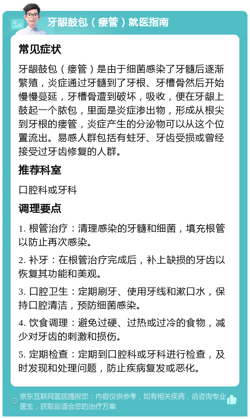 牙龈鼓包（瘘管）就医指南 常见症状 牙龈鼓包（瘘管）是由于细菌感染了牙髓后逐渐繁殖，炎症通过牙髓到了牙根、牙槽骨然后开始慢慢蔓延，牙槽骨遭到破坏，吸收，便在牙龈上鼓起一个脓包，里面是炎症渗出物，形成从根尖到牙根的瘘管，炎症产生的分泌物可以从这个位置流出。易感人群包括有蛀牙、牙齿受损或曾经接受过牙齿修复的人群。 推荐科室 口腔科或牙科 调理要点 1. 根管治疗：清理感染的牙髓和细菌，填充根管以防止再次感染。 2. 补牙：在根管治疗完成后，补上缺损的牙齿以恢复其功能和美观。 3. 口腔卫生：定期刷牙、使用牙线和漱口水，保持口腔清洁，预防细菌感染。 4. 饮食调理：避免过硬、过热或过冷的食物，减少对牙齿的刺激和损伤。 5. 定期检查：定期到口腔科或牙科进行检查，及时发现和处理问题，防止疾病复发或恶化。