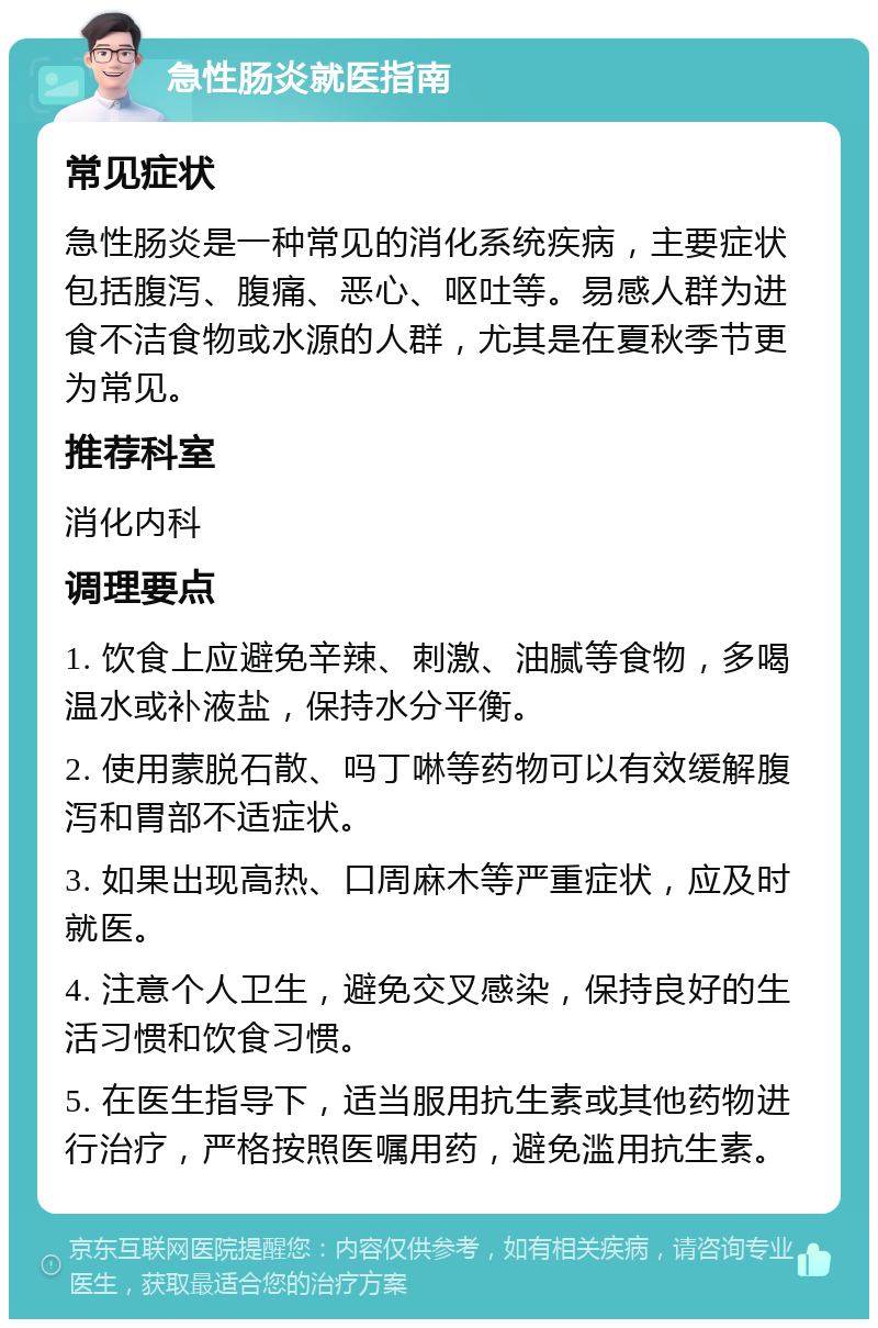 急性肠炎就医指南 常见症状 急性肠炎是一种常见的消化系统疾病，主要症状包括腹泻、腹痛、恶心、呕吐等。易感人群为进食不洁食物或水源的人群，尤其是在夏秋季节更为常见。 推荐科室 消化内科 调理要点 1. 饮食上应避免辛辣、刺激、油腻等食物，多喝温水或补液盐，保持水分平衡。 2. 使用蒙脱石散、吗丁啉等药物可以有效缓解腹泻和胃部不适症状。 3. 如果出现高热、口周麻木等严重症状，应及时就医。 4. 注意个人卫生，避免交叉感染，保持良好的生活习惯和饮食习惯。 5. 在医生指导下，适当服用抗生素或其他药物进行治疗，严格按照医嘱用药，避免滥用抗生素。