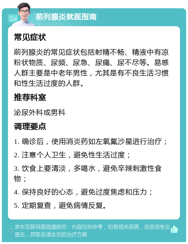 前列腺炎就医指南 常见症状 前列腺炎的常见症状包括射精不畅、精液中有凉粉状物质、尿频、尿急、尿痛、尿不尽等。易感人群主要是中老年男性，尤其是有不良生活习惯和性生活过度的人群。 推荐科室 泌尿外科或男科 调理要点 1. 确诊后，使用消炎药如左氧氟沙星进行治疗； 2. 注意个人卫生，避免性生活过度； 3. 饮食上要清淡，多喝水，避免辛辣刺激性食物； 4. 保持良好的心态，避免过度焦虑和压力； 5. 定期复查，避免病情反复。