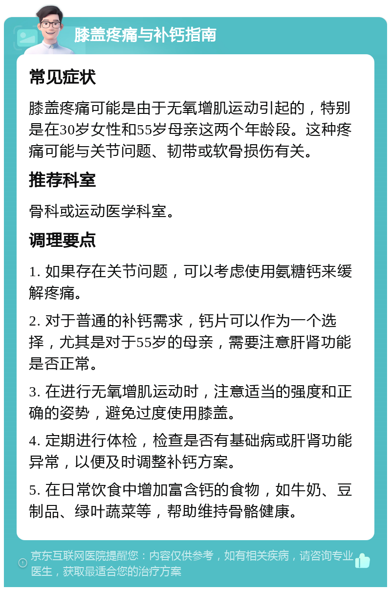 膝盖疼痛与补钙指南 常见症状 膝盖疼痛可能是由于无氧增肌运动引起的，特别是在30岁女性和55岁母亲这两个年龄段。这种疼痛可能与关节问题、韧带或软骨损伤有关。 推荐科室 骨科或运动医学科室。 调理要点 1. 如果存在关节问题，可以考虑使用氨糖钙来缓解疼痛。 2. 对于普通的补钙需求，钙片可以作为一个选择，尤其是对于55岁的母亲，需要注意肝肾功能是否正常。 3. 在进行无氧增肌运动时，注意适当的强度和正确的姿势，避免过度使用膝盖。 4. 定期进行体检，检查是否有基础病或肝肾功能异常，以便及时调整补钙方案。 5. 在日常饮食中增加富含钙的食物，如牛奶、豆制品、绿叶蔬菜等，帮助维持骨骼健康。