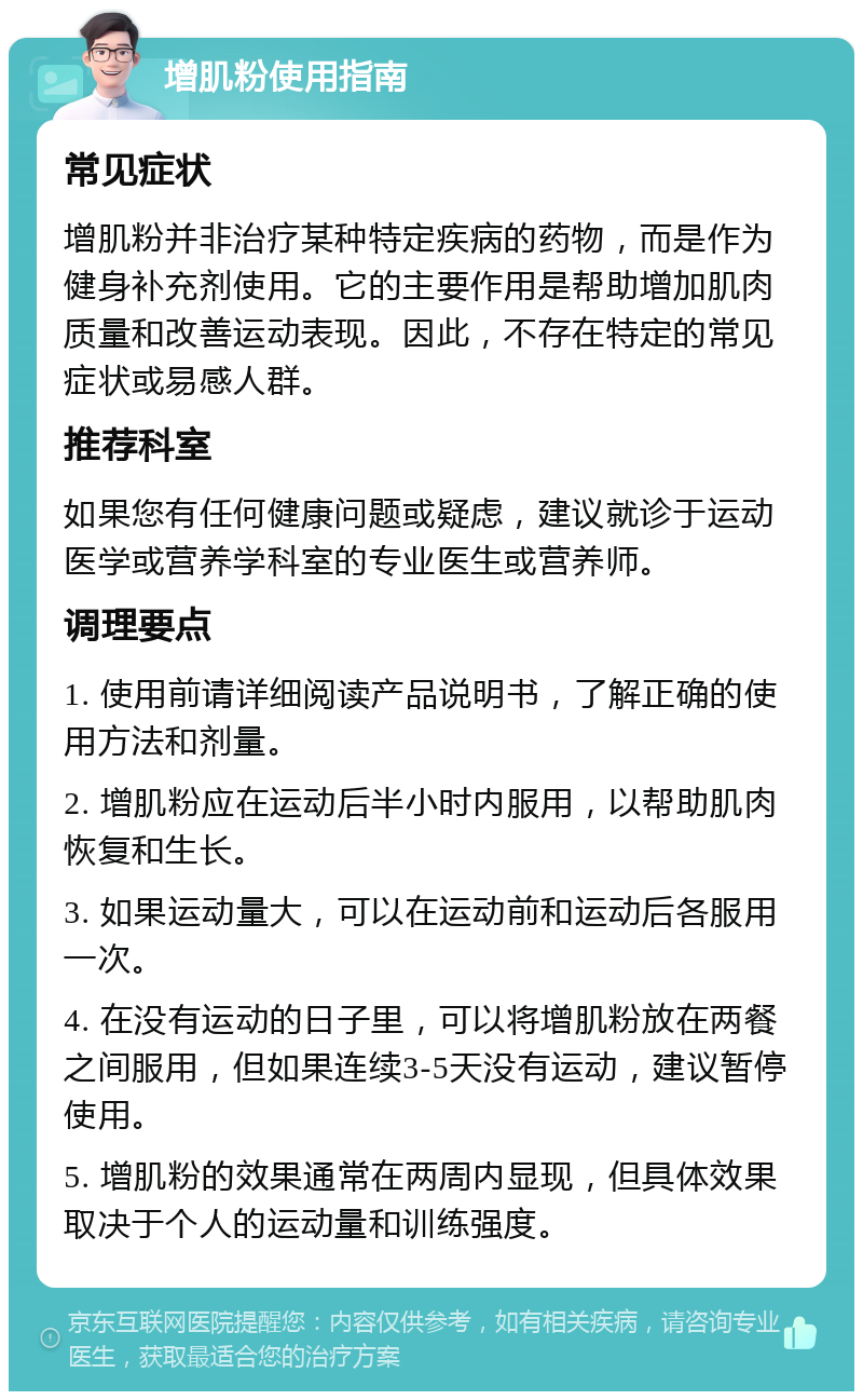 增肌粉使用指南 常见症状 增肌粉并非治疗某种特定疾病的药物，而是作为健身补充剂使用。它的主要作用是帮助增加肌肉质量和改善运动表现。因此，不存在特定的常见症状或易感人群。 推荐科室 如果您有任何健康问题或疑虑，建议就诊于运动医学或营养学科室的专业医生或营养师。 调理要点 1. 使用前请详细阅读产品说明书，了解正确的使用方法和剂量。 2. 增肌粉应在运动后半小时内服用，以帮助肌肉恢复和生长。 3. 如果运动量大，可以在运动前和运动后各服用一次。 4. 在没有运动的日子里，可以将增肌粉放在两餐之间服用，但如果连续3-5天没有运动，建议暂停使用。 5. 增肌粉的效果通常在两周内显现，但具体效果取决于个人的运动量和训练强度。