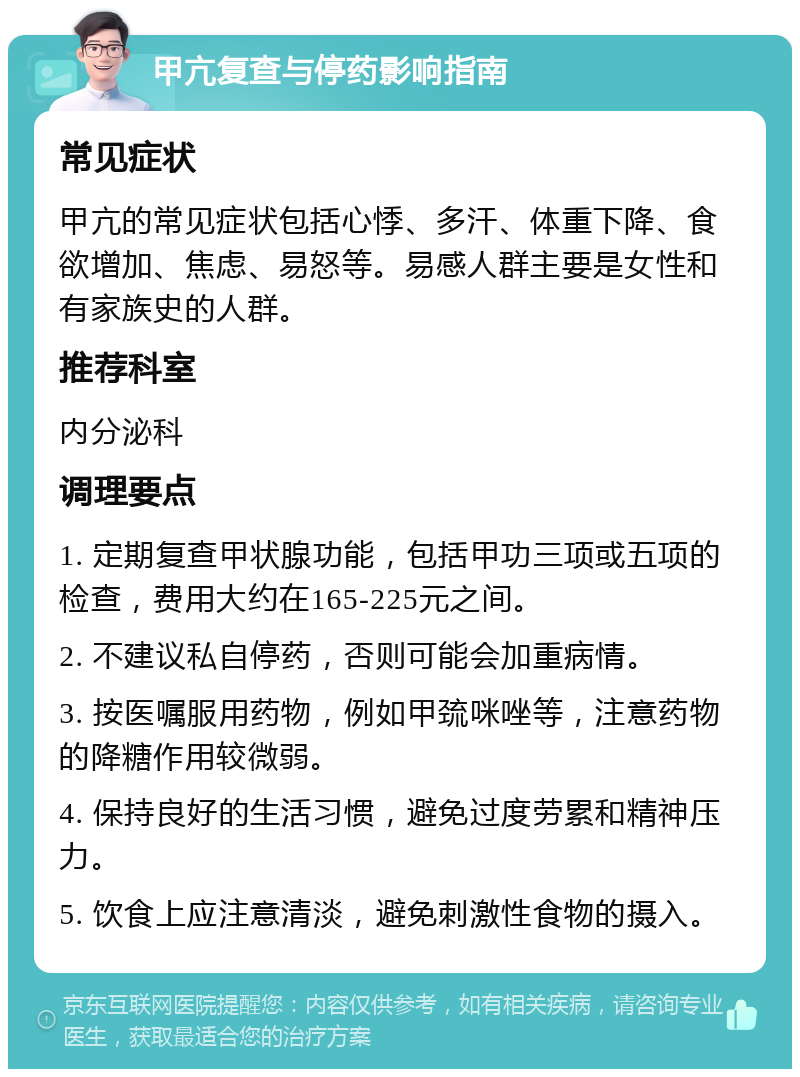 甲亢复查与停药影响指南 常见症状 甲亢的常见症状包括心悸、多汗、体重下降、食欲增加、焦虑、易怒等。易感人群主要是女性和有家族史的人群。 推荐科室 内分泌科 调理要点 1. 定期复查甲状腺功能，包括甲功三项或五项的检查，费用大约在165-225元之间。 2. 不建议私自停药，否则可能会加重病情。 3. 按医嘱服用药物，例如甲巯咪唑等，注意药物的降糖作用较微弱。 4. 保持良好的生活习惯，避免过度劳累和精神压力。 5. 饮食上应注意清淡，避免刺激性食物的摄入。