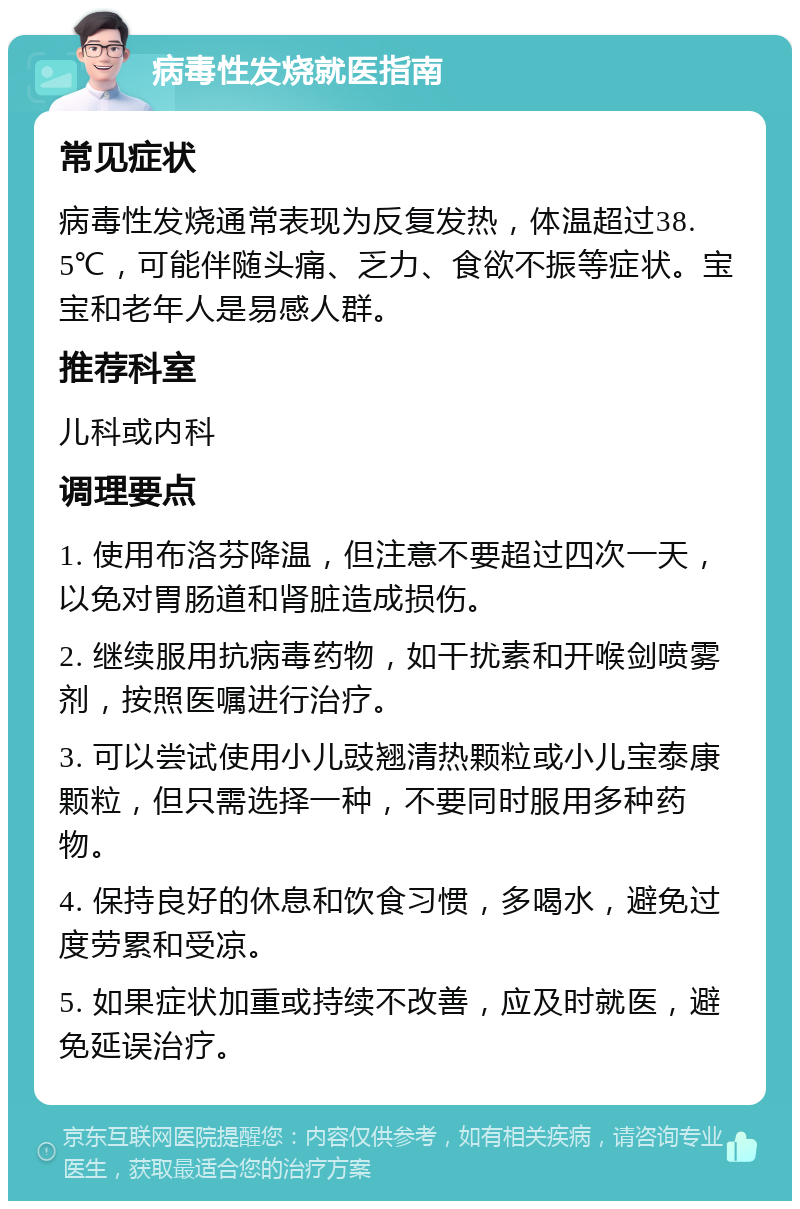 病毒性发烧就医指南 常见症状 病毒性发烧通常表现为反复发热，体温超过38.5℃，可能伴随头痛、乏力、食欲不振等症状。宝宝和老年人是易感人群。 推荐科室 儿科或内科 调理要点 1. 使用布洛芬降温，但注意不要超过四次一天，以免对胃肠道和肾脏造成损伤。 2. 继续服用抗病毒药物，如干扰素和开喉剑喷雾剂，按照医嘱进行治疗。 3. 可以尝试使用小儿豉翘清热颗粒或小儿宝泰康颗粒，但只需选择一种，不要同时服用多种药物。 4. 保持良好的休息和饮食习惯，多喝水，避免过度劳累和受凉。 5. 如果症状加重或持续不改善，应及时就医，避免延误治疗。