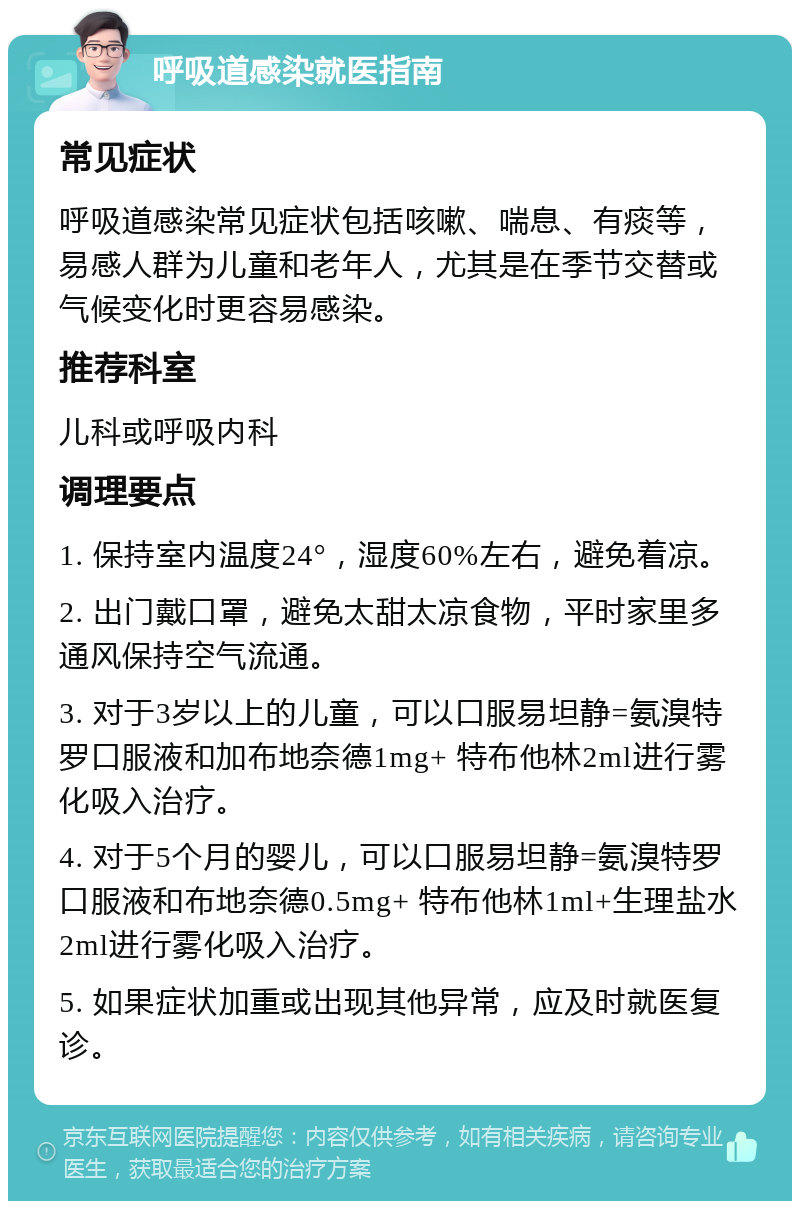 呼吸道感染就医指南 常见症状 呼吸道感染常见症状包括咳嗽、喘息、有痰等，易感人群为儿童和老年人，尤其是在季节交替或气候变化时更容易感染。 推荐科室 儿科或呼吸内科 调理要点 1. 保持室内温度24°，湿度60%左右，避免着凉。 2. 出门戴口罩，避免太甜太凉食物，平时家里多通风保持空气流通。 3. 对于3岁以上的儿童，可以口服易坦静=氨溴特罗口服液和加布地奈德1mg+ 特布他林2ml进行雾化吸入治疗。 4. 对于5个月的婴儿，可以口服易坦静=氨溴特罗口服液和布地奈德0.5mg+ 特布他林1ml+生理盐水2ml进行雾化吸入治疗。 5. 如果症状加重或出现其他异常，应及时就医复诊。