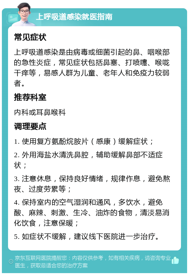 上呼吸道感染就医指南 常见症状 上呼吸道感染是由病毒或细菌引起的鼻、咽喉部的急性炎症，常见症状包括鼻塞、打喷嚏、喉咙干痒等，易感人群为儿童、老年人和免疫力较弱者。 推荐科室 内科或耳鼻喉科 调理要点 1. 使用复方氨酚烷胺片（感康）缓解症状； 2. 外用海盐水清洗鼻腔，辅助缓解鼻部不适症状； 3. 注意休息，保持良好情绪，规律作息，避免熬夜、过度劳累等； 4. 保持室内的空气湿润和通风，多饮水，避免酸、麻辣、刺激、生冷、油炸的食物，清淡易消化饮食，注意保暖； 5. 如症状不缓解，建议线下医院进一步治疗。