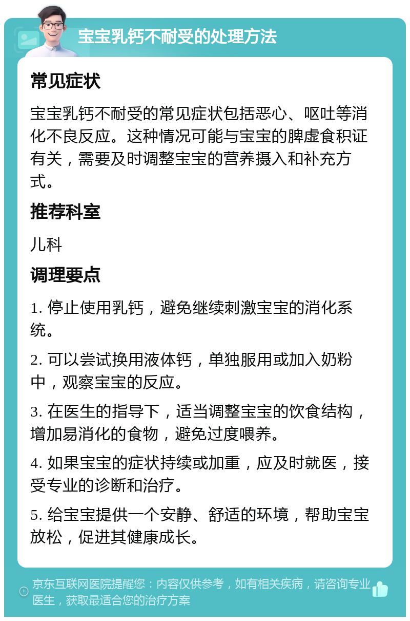 宝宝乳钙不耐受的处理方法 常见症状 宝宝乳钙不耐受的常见症状包括恶心、呕吐等消化不良反应。这种情况可能与宝宝的脾虚食积证有关，需要及时调整宝宝的营养摄入和补充方式。 推荐科室 儿科 调理要点 1. 停止使用乳钙，避免继续刺激宝宝的消化系统。 2. 可以尝试换用液体钙，单独服用或加入奶粉中，观察宝宝的反应。 3. 在医生的指导下，适当调整宝宝的饮食结构，增加易消化的食物，避免过度喂养。 4. 如果宝宝的症状持续或加重，应及时就医，接受专业的诊断和治疗。 5. 给宝宝提供一个安静、舒适的环境，帮助宝宝放松，促进其健康成长。