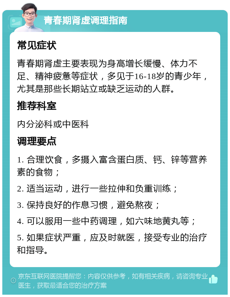 青春期肾虚调理指南 常见症状 青春期肾虚主要表现为身高增长缓慢、体力不足、精神疲惫等症状，多见于16-18岁的青少年，尤其是那些长期站立或缺乏运动的人群。 推荐科室 内分泌科或中医科 调理要点 1. 合理饮食，多摄入富含蛋白质、钙、锌等营养素的食物； 2. 适当运动，进行一些拉伸和负重训练； 3. 保持良好的作息习惯，避免熬夜； 4. 可以服用一些中药调理，如六味地黄丸等； 5. 如果症状严重，应及时就医，接受专业的治疗和指导。