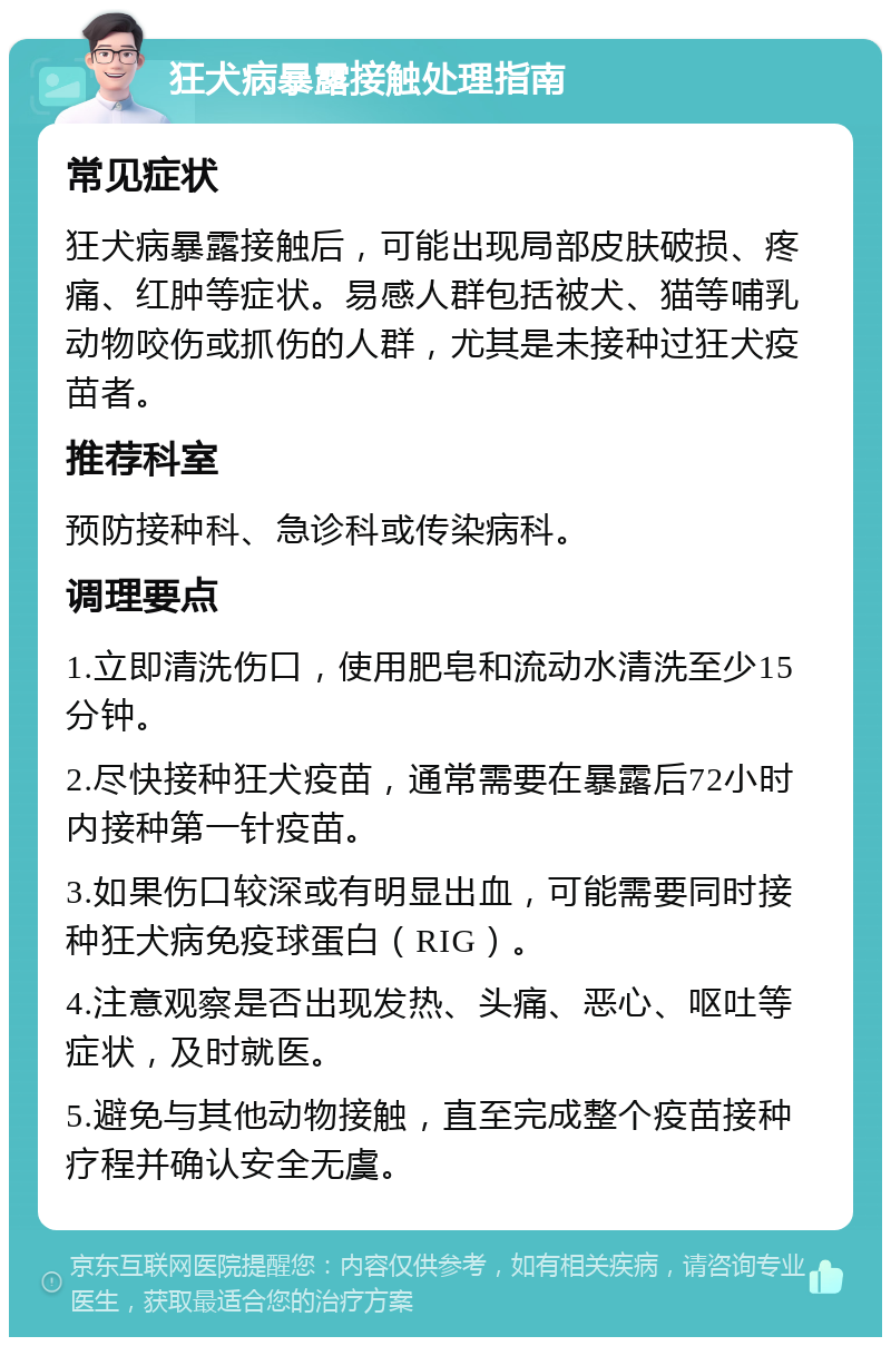 狂犬病暴露接触处理指南 常见症状 狂犬病暴露接触后，可能出现局部皮肤破损、疼痛、红肿等症状。易感人群包括被犬、猫等哺乳动物咬伤或抓伤的人群，尤其是未接种过狂犬疫苗者。 推荐科室 预防接种科、急诊科或传染病科。 调理要点 1.立即清洗伤口，使用肥皂和流动水清洗至少15分钟。 2.尽快接种狂犬疫苗，通常需要在暴露后72小时内接种第一针疫苗。 3.如果伤口较深或有明显出血，可能需要同时接种狂犬病免疫球蛋白（RIG）。 4.注意观察是否出现发热、头痛、恶心、呕吐等症状，及时就医。 5.避免与其他动物接触，直至完成整个疫苗接种疗程并确认安全无虞。