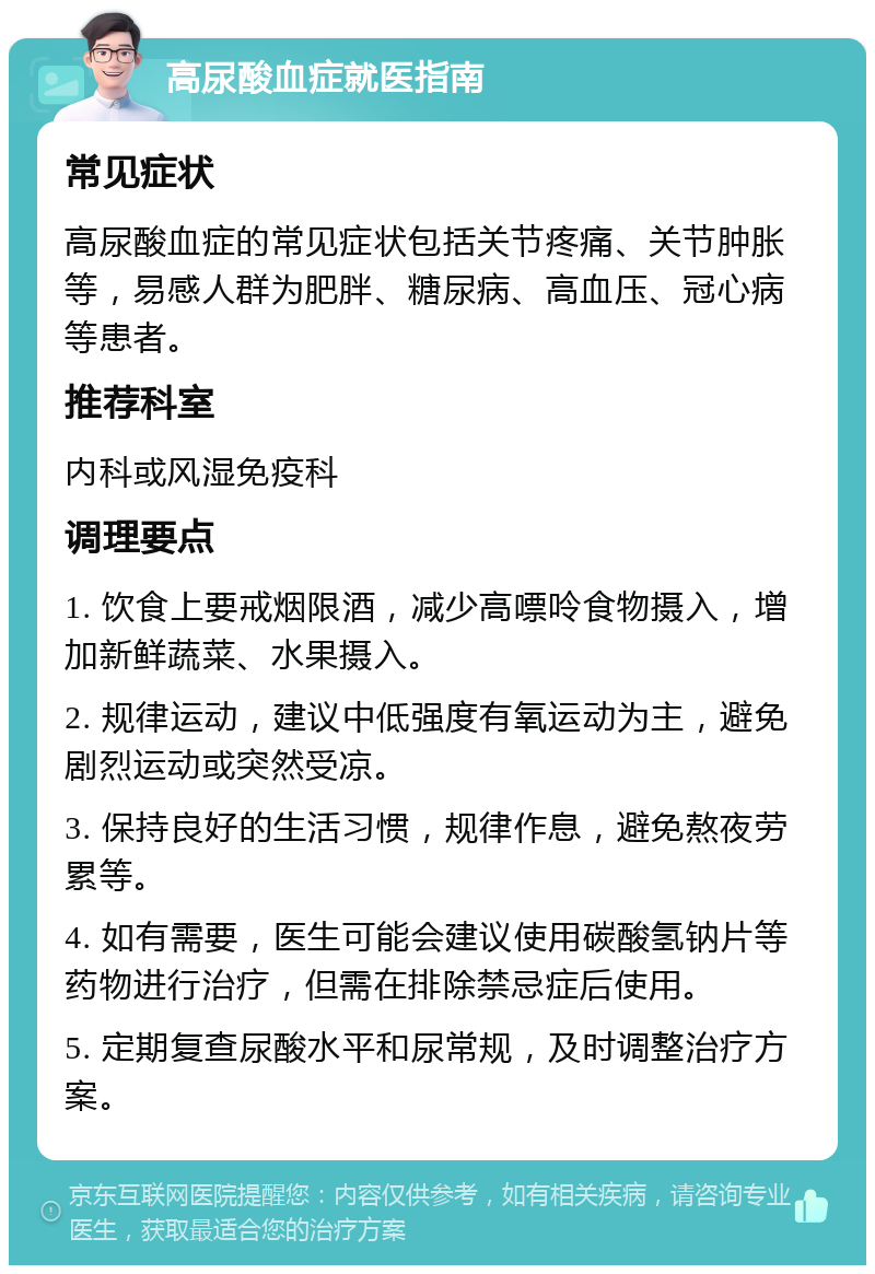 高尿酸血症就医指南 常见症状 高尿酸血症的常见症状包括关节疼痛、关节肿胀等，易感人群为肥胖、糖尿病、高血压、冠心病等患者。 推荐科室 内科或风湿免疫科 调理要点 1. 饮食上要戒烟限酒，减少高嘌呤食物摄入，增加新鲜蔬菜、水果摄入。 2. 规律运动，建议中低强度有氧运动为主，避免剧烈运动或突然受凉。 3. 保持良好的生活习惯，规律作息，避免熬夜劳累等。 4. 如有需要，医生可能会建议使用碳酸氢钠片等药物进行治疗，但需在排除禁忌症后使用。 5. 定期复查尿酸水平和尿常规，及时调整治疗方案。