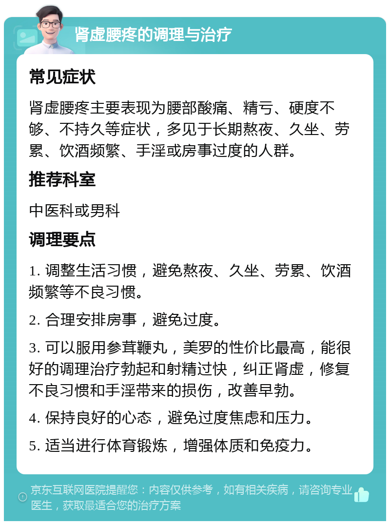 肾虚腰疼的调理与治疗 常见症状 肾虚腰疼主要表现为腰部酸痛、精亏、硬度不够、不持久等症状，多见于长期熬夜、久坐、劳累、饮酒频繁、手淫或房事过度的人群。 推荐科室 中医科或男科 调理要点 1. 调整生活习惯，避免熬夜、久坐、劳累、饮酒频繁等不良习惯。 2. 合理安排房事，避免过度。 3. 可以服用参茸鞭丸，美罗的性价比最高，能很好的调理治疗勃起和射精过快，纠正肾虚，修复不良习惯和手淫带来的损伤，改善早勃。 4. 保持良好的心态，避免过度焦虑和压力。 5. 适当进行体育锻炼，增强体质和免疫力。