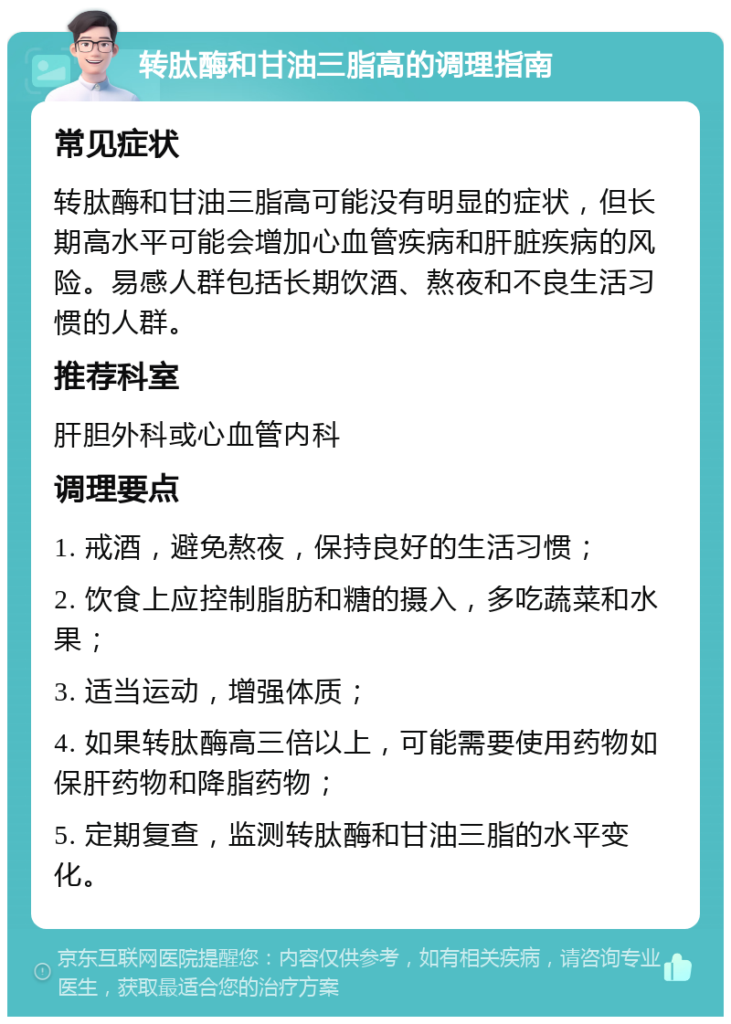 转肽酶和甘油三脂高的调理指南 常见症状 转肽酶和甘油三脂高可能没有明显的症状，但长期高水平可能会增加心血管疾病和肝脏疾病的风险。易感人群包括长期饮酒、熬夜和不良生活习惯的人群。 推荐科室 肝胆外科或心血管内科 调理要点 1. 戒酒，避免熬夜，保持良好的生活习惯； 2. 饮食上应控制脂肪和糖的摄入，多吃蔬菜和水果； 3. 适当运动，增强体质； 4. 如果转肽酶高三倍以上，可能需要使用药物如保肝药物和降脂药物； 5. 定期复查，监测转肽酶和甘油三脂的水平变化。