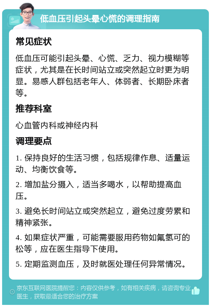 低血压引起头晕心慌的调理指南 常见症状 低血压可能引起头晕、心慌、乏力、视力模糊等症状，尤其是在长时间站立或突然起立时更为明显。易感人群包括老年人、体弱者、长期卧床者等。 推荐科室 心血管内科或神经内科 调理要点 1. 保持良好的生活习惯，包括规律作息、适量运动、均衡饮食等。 2. 增加盐分摄入，适当多喝水，以帮助提高血压。 3. 避免长时间站立或突然起立，避免过度劳累和精神紧张。 4. 如果症状严重，可能需要服用药物如氟氢可的松等，应在医生指导下使用。 5. 定期监测血压，及时就医处理任何异常情况。