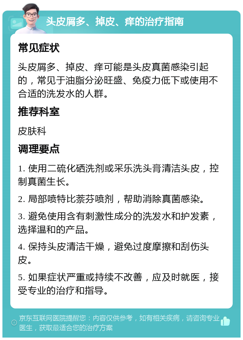 头皮屑多、掉皮、痒的治疗指南 常见症状 头皮屑多、掉皮、痒可能是头皮真菌感染引起的，常见于油脂分泌旺盛、免疫力低下或使用不合适的洗发水的人群。 推荐科室 皮肤科 调理要点 1. 使用二硫化硒洗剂或采乐洗头膏清洁头皮，控制真菌生长。 2. 局部喷特比萘芬喷剂，帮助消除真菌感染。 3. 避免使用含有刺激性成分的洗发水和护发素，选择温和的产品。 4. 保持头皮清洁干燥，避免过度摩擦和刮伤头皮。 5. 如果症状严重或持续不改善，应及时就医，接受专业的治疗和指导。