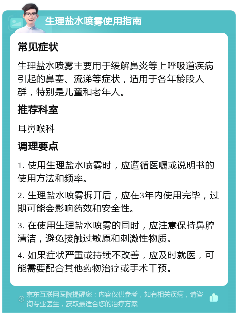 生理盐水喷雾使用指南 常见症状 生理盐水喷雾主要用于缓解鼻炎等上呼吸道疾病引起的鼻塞、流涕等症状，适用于各年龄段人群，特别是儿童和老年人。 推荐科室 耳鼻喉科 调理要点 1. 使用生理盐水喷雾时，应遵循医嘱或说明书的使用方法和频率。 2. 生理盐水喷雾拆开后，应在3年内使用完毕，过期可能会影响药效和安全性。 3. 在使用生理盐水喷雾的同时，应注意保持鼻腔清洁，避免接触过敏原和刺激性物质。 4. 如果症状严重或持续不改善，应及时就医，可能需要配合其他药物治疗或手术干预。