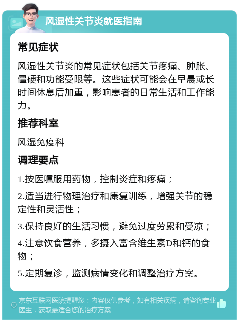 风湿性关节炎就医指南 常见症状 风湿性关节炎的常见症状包括关节疼痛、肿胀、僵硬和功能受限等。这些症状可能会在早晨或长时间休息后加重，影响患者的日常生活和工作能力。 推荐科室 风湿免疫科 调理要点 1.按医嘱服用药物，控制炎症和疼痛； 2.适当进行物理治疗和康复训练，增强关节的稳定性和灵活性； 3.保持良好的生活习惯，避免过度劳累和受凉； 4.注意饮食营养，多摄入富含维生素D和钙的食物； 5.定期复诊，监测病情变化和调整治疗方案。