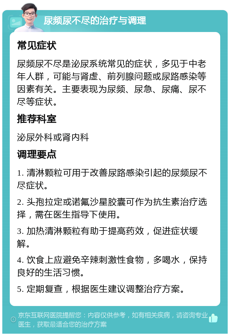 尿频尿不尽的治疗与调理 常见症状 尿频尿不尽是泌尿系统常见的症状，多见于中老年人群，可能与肾虚、前列腺问题或尿路感染等因素有关。主要表现为尿频、尿急、尿痛、尿不尽等症状。 推荐科室 泌尿外科或肾内科 调理要点 1. 清淋颗粒可用于改善尿路感染引起的尿频尿不尽症状。 2. 头孢拉定或诺氟沙星胶囊可作为抗生素治疗选择，需在医生指导下使用。 3. 加热清淋颗粒有助于提高药效，促进症状缓解。 4. 饮食上应避免辛辣刺激性食物，多喝水，保持良好的生活习惯。 5. 定期复查，根据医生建议调整治疗方案。