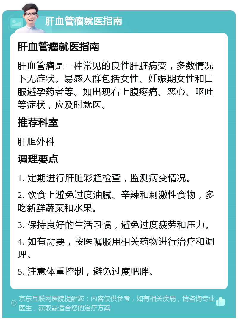 肝血管瘤就医指南 肝血管瘤就医指南 肝血管瘤是一种常见的良性肝脏病变，多数情况下无症状。易感人群包括女性、妊娠期女性和口服避孕药者等。如出现右上腹疼痛、恶心、呕吐等症状，应及时就医。 推荐科室 肝胆外科 调理要点 1. 定期进行肝脏彩超检查，监测病变情况。 2. 饮食上避免过度油腻、辛辣和刺激性食物，多吃新鲜蔬菜和水果。 3. 保持良好的生活习惯，避免过度疲劳和压力。 4. 如有需要，按医嘱服用相关药物进行治疗和调理。 5. 注意体重控制，避免过度肥胖。