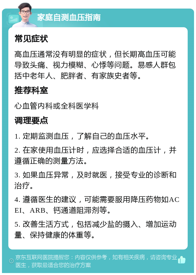 家庭自测血压指南 常见症状 高血压通常没有明显的症状，但长期高血压可能导致头痛、视力模糊、心悸等问题。易感人群包括中老年人、肥胖者、有家族史者等。 推荐科室 心血管内科或全科医学科 调理要点 1. 定期监测血压，了解自己的血压水平。 2. 在家使用血压计时，应选择合适的血压计，并遵循正确的测量方法。 3. 如果血压异常，及时就医，接受专业的诊断和治疗。 4. 遵循医生的建议，可能需要服用降压药物如ACEI、ARB、钙通道阻滞剂等。 5. 改善生活方式，包括减少盐的摄入、增加运动量、保持健康的体重等。