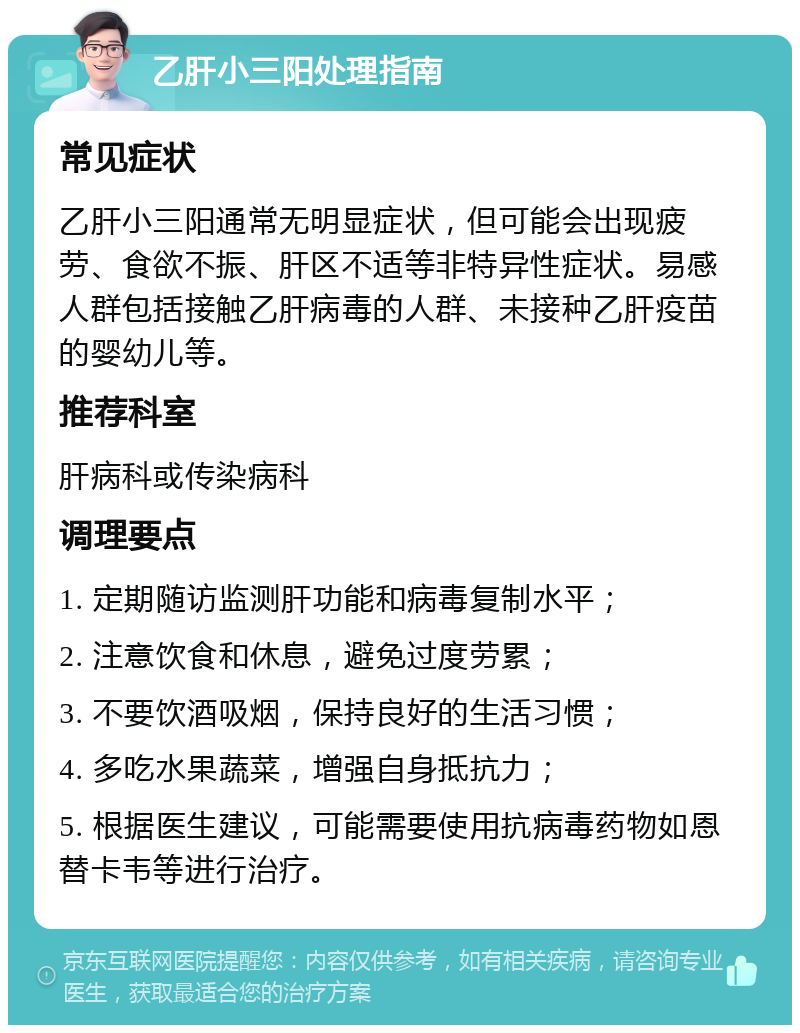 乙肝小三阳处理指南 常见症状 乙肝小三阳通常无明显症状，但可能会出现疲劳、食欲不振、肝区不适等非特异性症状。易感人群包括接触乙肝病毒的人群、未接种乙肝疫苗的婴幼儿等。 推荐科室 肝病科或传染病科 调理要点 1. 定期随访监测肝功能和病毒复制水平； 2. 注意饮食和休息，避免过度劳累； 3. 不要饮酒吸烟，保持良好的生活习惯； 4. 多吃水果蔬菜，增强自身抵抗力； 5. 根据医生建议，可能需要使用抗病毒药物如恩替卡韦等进行治疗。