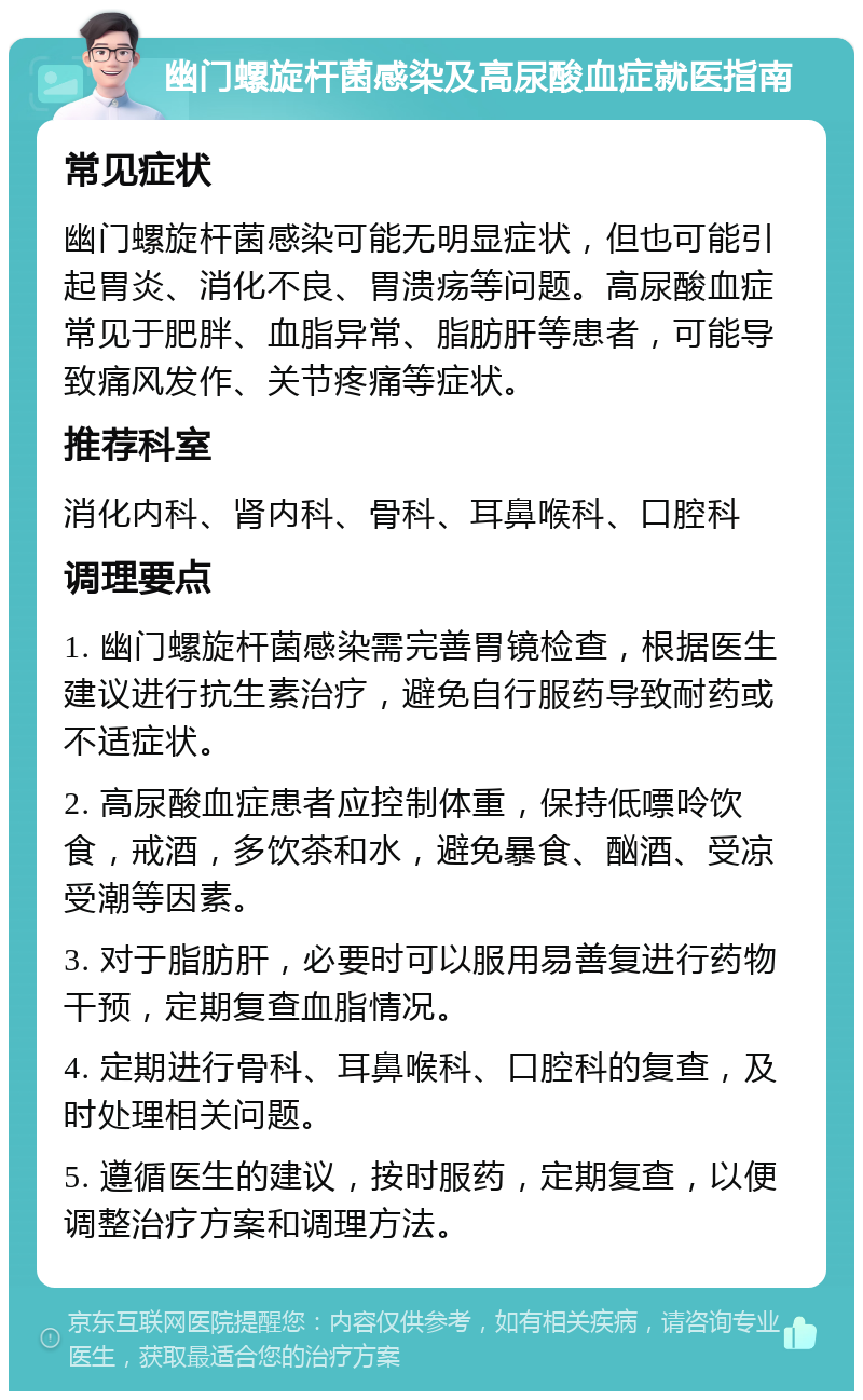 幽门螺旋杆菌感染及高尿酸血症就医指南 常见症状 幽门螺旋杆菌感染可能无明显症状，但也可能引起胃炎、消化不良、胃溃疡等问题。高尿酸血症常见于肥胖、血脂异常、脂肪肝等患者，可能导致痛风发作、关节疼痛等症状。 推荐科室 消化内科、肾内科、骨科、耳鼻喉科、口腔科 调理要点 1. 幽门螺旋杆菌感染需完善胃镜检查，根据医生建议进行抗生素治疗，避免自行服药导致耐药或不适症状。 2. 高尿酸血症患者应控制体重，保持低嘌呤饮食，戒酒，多饮茶和水，避免暴食、酗酒、受凉受潮等因素。 3. 对于脂肪肝，必要时可以服用易善复进行药物干预，定期复查血脂情况。 4. 定期进行骨科、耳鼻喉科、口腔科的复查，及时处理相关问题。 5. 遵循医生的建议，按时服药，定期复查，以便调整治疗方案和调理方法。