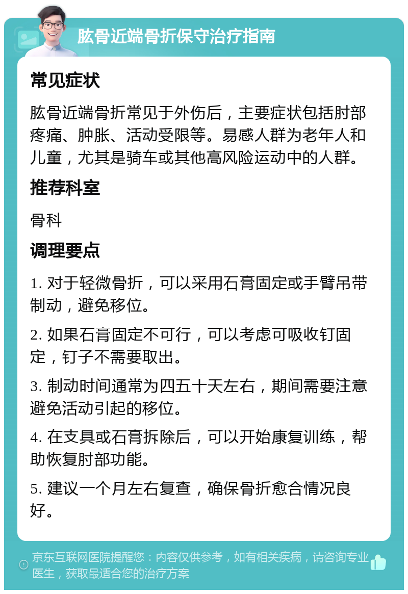 肱骨近端骨折保守治疗指南 常见症状 肱骨近端骨折常见于外伤后，主要症状包括肘部疼痛、肿胀、活动受限等。易感人群为老年人和儿童，尤其是骑车或其他高风险运动中的人群。 推荐科室 骨科 调理要点 1. 对于轻微骨折，可以采用石膏固定或手臂吊带制动，避免移位。 2. 如果石膏固定不可行，可以考虑可吸收钉固定，钉子不需要取出。 3. 制动时间通常为四五十天左右，期间需要注意避免活动引起的移位。 4. 在支具或石膏拆除后，可以开始康复训练，帮助恢复肘部功能。 5. 建议一个月左右复查，确保骨折愈合情况良好。