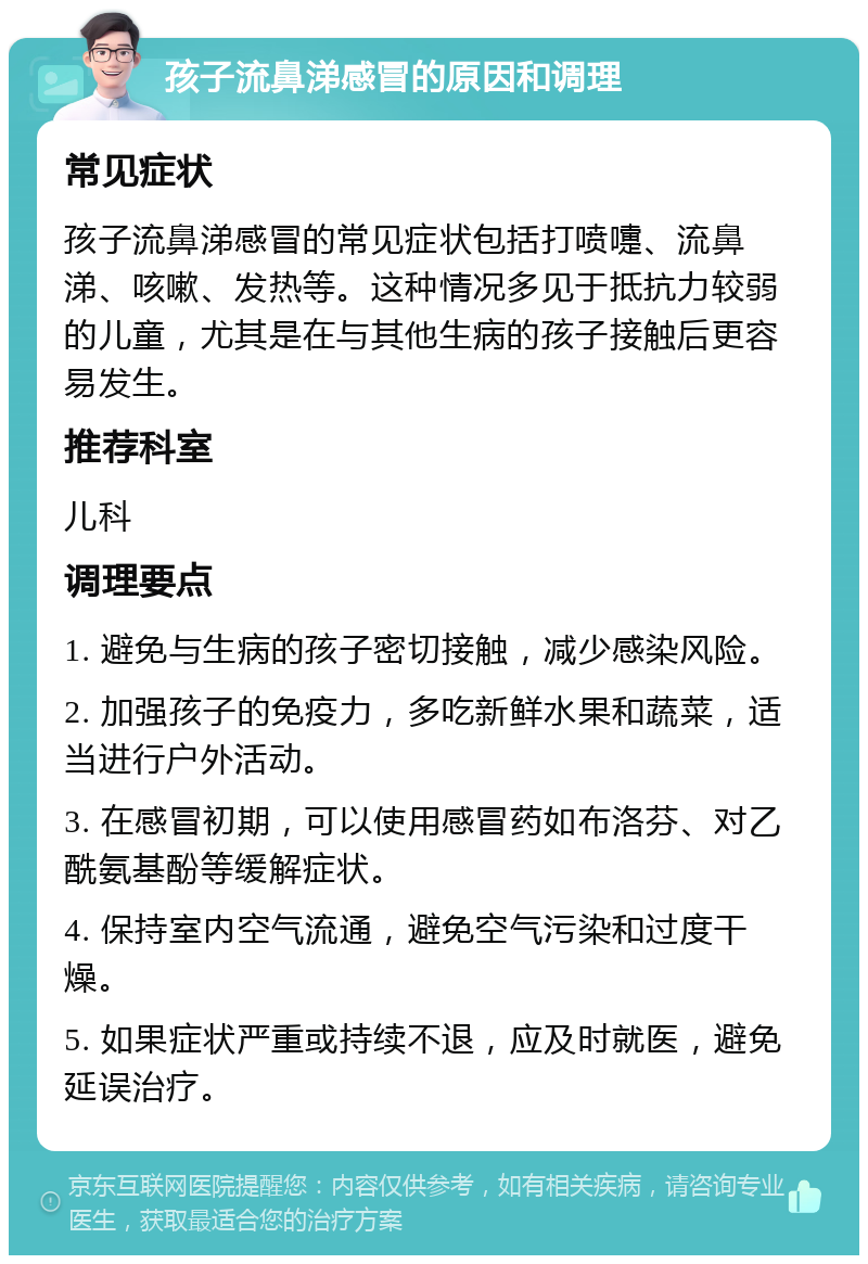 孩子流鼻涕感冒的原因和调理 常见症状 孩子流鼻涕感冒的常见症状包括打喷嚏、流鼻涕、咳嗽、发热等。这种情况多见于抵抗力较弱的儿童，尤其是在与其他生病的孩子接触后更容易发生。 推荐科室 儿科 调理要点 1. 避免与生病的孩子密切接触，减少感染风险。 2. 加强孩子的免疫力，多吃新鲜水果和蔬菜，适当进行户外活动。 3. 在感冒初期，可以使用感冒药如布洛芬、对乙酰氨基酚等缓解症状。 4. 保持室内空气流通，避免空气污染和过度干燥。 5. 如果症状严重或持续不退，应及时就医，避免延误治疗。